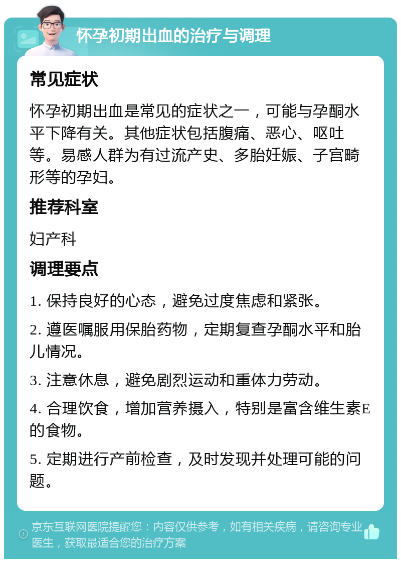 怀孕初期出血的治疗与调理 常见症状 怀孕初期出血是常见的症状之一，可能与孕酮水平下降有关。其他症状包括腹痛、恶心、呕吐等。易感人群为有过流产史、多胎妊娠、子宫畸形等的孕妇。 推荐科室 妇产科 调理要点 1. 保持良好的心态，避免过度焦虑和紧张。 2. 遵医嘱服用保胎药物，定期复查孕酮水平和胎儿情况。 3. 注意休息，避免剧烈运动和重体力劳动。 4. 合理饮食，增加营养摄入，特别是富含维生素E的食物。 5. 定期进行产前检查，及时发现并处理可能的问题。