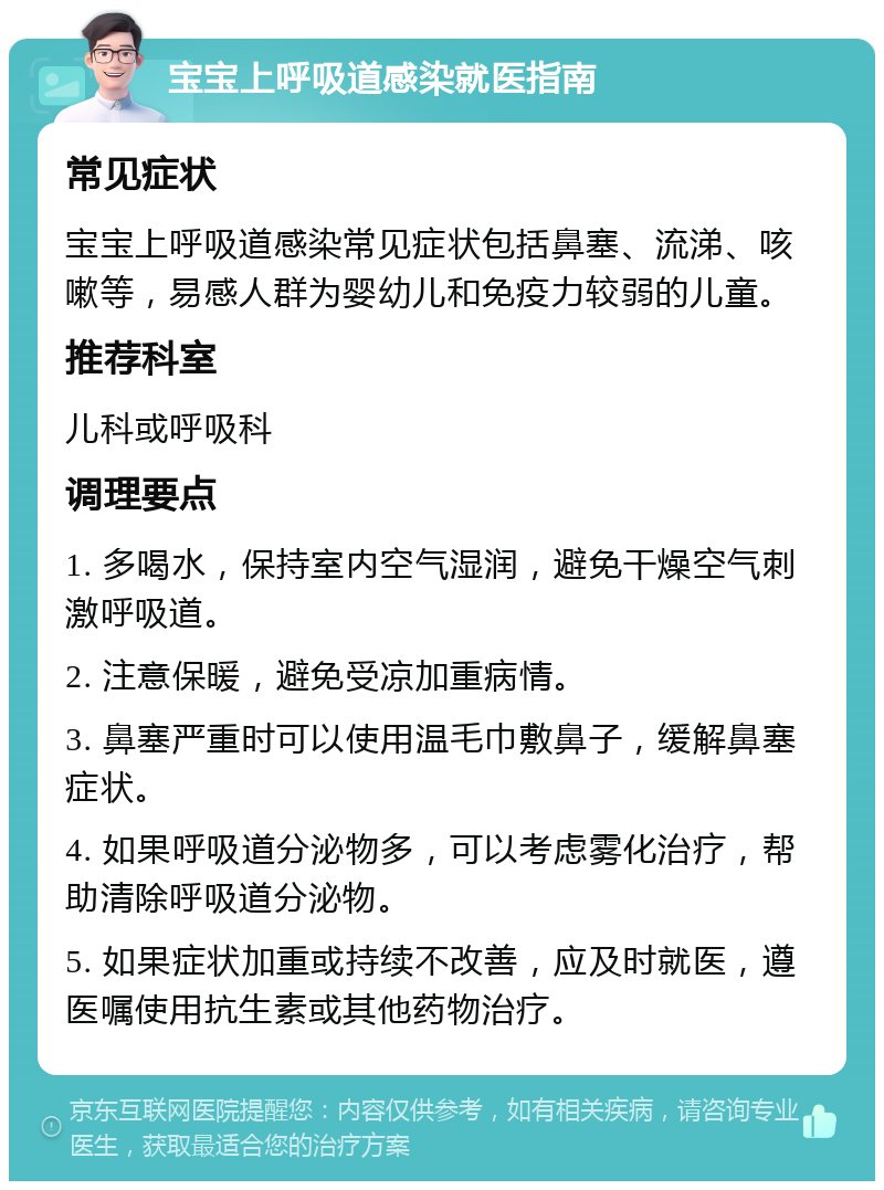 宝宝上呼吸道感染就医指南 常见症状 宝宝上呼吸道感染常见症状包括鼻塞、流涕、咳嗽等，易感人群为婴幼儿和免疫力较弱的儿童。 推荐科室 儿科或呼吸科 调理要点 1. 多喝水，保持室内空气湿润，避免干燥空气刺激呼吸道。 2. 注意保暖，避免受凉加重病情。 3. 鼻塞严重时可以使用温毛巾敷鼻子，缓解鼻塞症状。 4. 如果呼吸道分泌物多，可以考虑雾化治疗，帮助清除呼吸道分泌物。 5. 如果症状加重或持续不改善，应及时就医，遵医嘱使用抗生素或其他药物治疗。