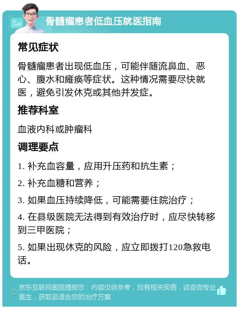 骨髓瘤患者低血压就医指南 常见症状 骨髓瘤患者出现低血压，可能伴随流鼻血、恶心、腹水和瘫痪等症状。这种情况需要尽快就医，避免引发休克或其他并发症。 推荐科室 血液内科或肿瘤科 调理要点 1. 补充血容量，应用升压药和抗生素； 2. 补充血糖和营养； 3. 如果血压持续降低，可能需要住院治疗； 4. 在县级医院无法得到有效治疗时，应尽快转移到三甲医院； 5. 如果出现休克的风险，应立即拨打120急救电话。