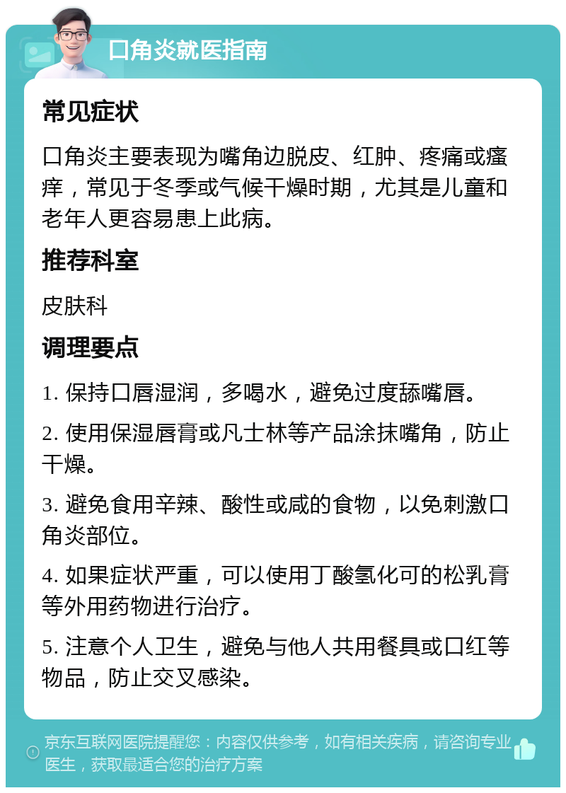 口角炎就医指南 常见症状 口角炎主要表现为嘴角边脱皮、红肿、疼痛或瘙痒，常见于冬季或气候干燥时期，尤其是儿童和老年人更容易患上此病。 推荐科室 皮肤科 调理要点 1. 保持口唇湿润，多喝水，避免过度舔嘴唇。 2. 使用保湿唇膏或凡士林等产品涂抹嘴角，防止干燥。 3. 避免食用辛辣、酸性或咸的食物，以免刺激口角炎部位。 4. 如果症状严重，可以使用丁酸氢化可的松乳膏等外用药物进行治疗。 5. 注意个人卫生，避免与他人共用餐具或口红等物品，防止交叉感染。