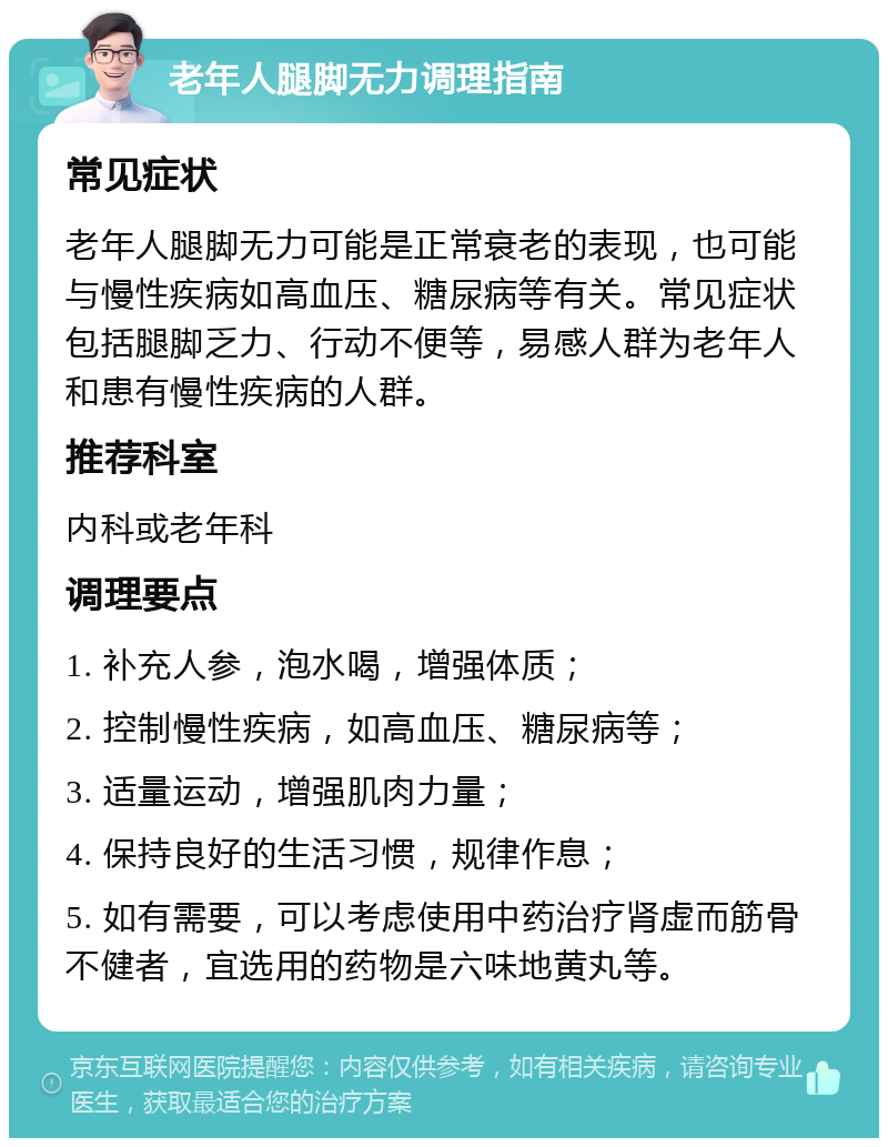 老年人腿脚无力调理指南 常见症状 老年人腿脚无力可能是正常衰老的表现，也可能与慢性疾病如高血压、糖尿病等有关。常见症状包括腿脚乏力、行动不便等，易感人群为老年人和患有慢性疾病的人群。 推荐科室 内科或老年科 调理要点 1. 补充人参，泡水喝，增强体质； 2. 控制慢性疾病，如高血压、糖尿病等； 3. 适量运动，增强肌肉力量； 4. 保持良好的生活习惯，规律作息； 5. 如有需要，可以考虑使用中药治疗肾虚而筋骨不健者，宜选用的药物是六味地黄丸等。