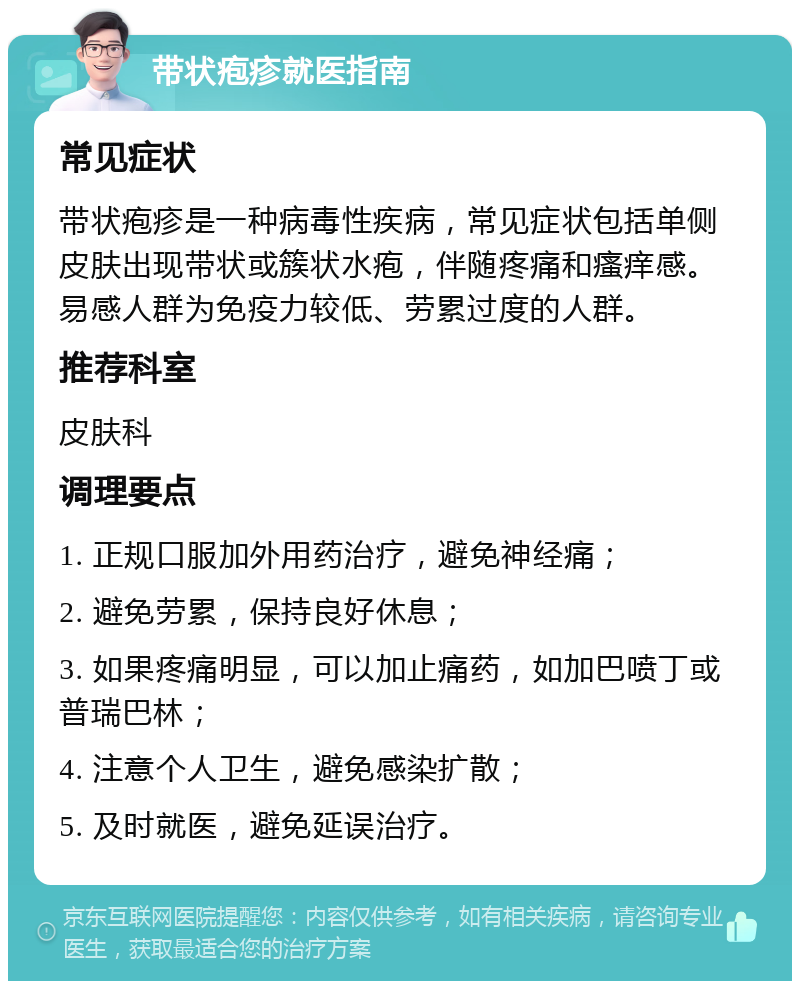 带状疱疹就医指南 常见症状 带状疱疹是一种病毒性疾病，常见症状包括单侧皮肤出现带状或簇状水疱，伴随疼痛和瘙痒感。易感人群为免疫力较低、劳累过度的人群。 推荐科室 皮肤科 调理要点 1. 正规口服加外用药治疗，避免神经痛； 2. 避免劳累，保持良好休息； 3. 如果疼痛明显，可以加止痛药，如加巴喷丁或普瑞巴林； 4. 注意个人卫生，避免感染扩散； 5. 及时就医，避免延误治疗。