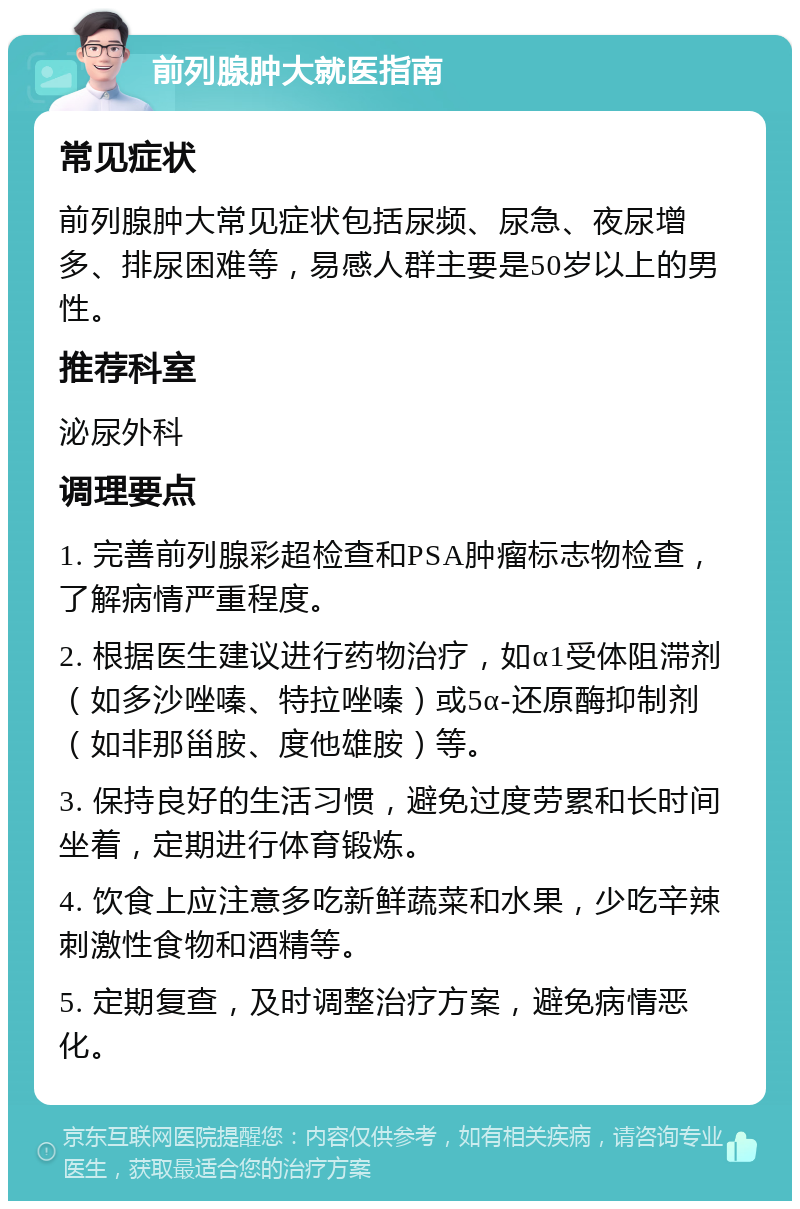 前列腺肿大就医指南 常见症状 前列腺肿大常见症状包括尿频、尿急、夜尿增多、排尿困难等，易感人群主要是50岁以上的男性。 推荐科室 泌尿外科 调理要点 1. 完善前列腺彩超检查和PSA肿瘤标志物检查，了解病情严重程度。 2. 根据医生建议进行药物治疗，如α1受体阻滞剂（如多沙唑嗪、特拉唑嗪）或5α-还原酶抑制剂（如非那甾胺、度他雄胺）等。 3. 保持良好的生活习惯，避免过度劳累和长时间坐着，定期进行体育锻炼。 4. 饮食上应注意多吃新鲜蔬菜和水果，少吃辛辣刺激性食物和酒精等。 5. 定期复查，及时调整治疗方案，避免病情恶化。