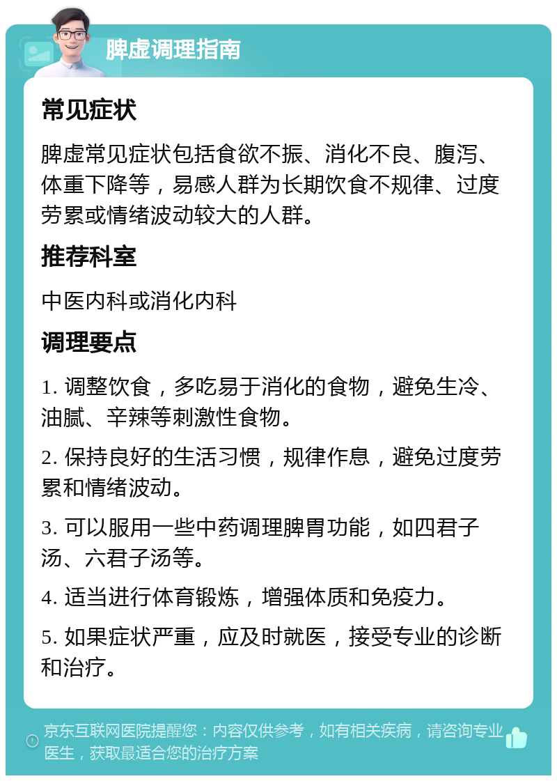 脾虚调理指南 常见症状 脾虚常见症状包括食欲不振、消化不良、腹泻、体重下降等，易感人群为长期饮食不规律、过度劳累或情绪波动较大的人群。 推荐科室 中医内科或消化内科 调理要点 1. 调整饮食，多吃易于消化的食物，避免生冷、油腻、辛辣等刺激性食物。 2. 保持良好的生活习惯，规律作息，避免过度劳累和情绪波动。 3. 可以服用一些中药调理脾胃功能，如四君子汤、六君子汤等。 4. 适当进行体育锻炼，增强体质和免疫力。 5. 如果症状严重，应及时就医，接受专业的诊断和治疗。