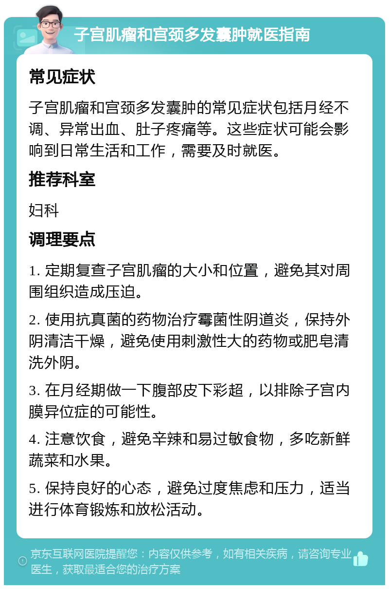 子宫肌瘤和宫颈多发囊肿就医指南 常见症状 子宫肌瘤和宫颈多发囊肿的常见症状包括月经不调、异常出血、肚子疼痛等。这些症状可能会影响到日常生活和工作，需要及时就医。 推荐科室 妇科 调理要点 1. 定期复查子宫肌瘤的大小和位置，避免其对周围组织造成压迫。 2. 使用抗真菌的药物治疗霉菌性阴道炎，保持外阴清洁干燥，避免使用刺激性大的药物或肥皂清洗外阴。 3. 在月经期做一下腹部皮下彩超，以排除子宫内膜异位症的可能性。 4. 注意饮食，避免辛辣和易过敏食物，多吃新鲜蔬菜和水果。 5. 保持良好的心态，避免过度焦虑和压力，适当进行体育锻炼和放松活动。