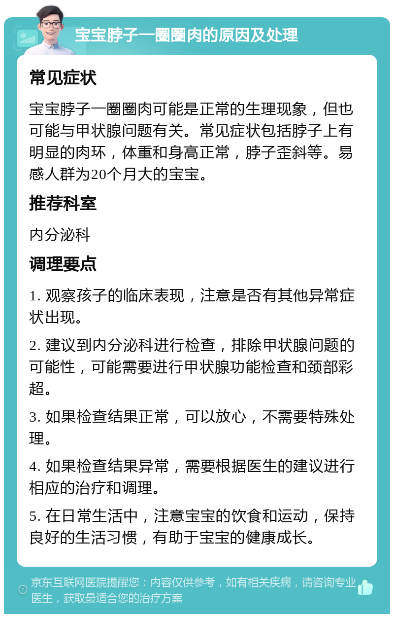 宝宝脖子一圈圈肉的原因及处理 常见症状 宝宝脖子一圈圈肉可能是正常的生理现象，但也可能与甲状腺问题有关。常见症状包括脖子上有明显的肉环，体重和身高正常，脖子歪斜等。易感人群为20个月大的宝宝。 推荐科室 内分泌科 调理要点 1. 观察孩子的临床表现，注意是否有其他异常症状出现。 2. 建议到内分泌科进行检查，排除甲状腺问题的可能性，可能需要进行甲状腺功能检查和颈部彩超。 3. 如果检查结果正常，可以放心，不需要特殊处理。 4. 如果检查结果异常，需要根据医生的建议进行相应的治疗和调理。 5. 在日常生活中，注意宝宝的饮食和运动，保持良好的生活习惯，有助于宝宝的健康成长。