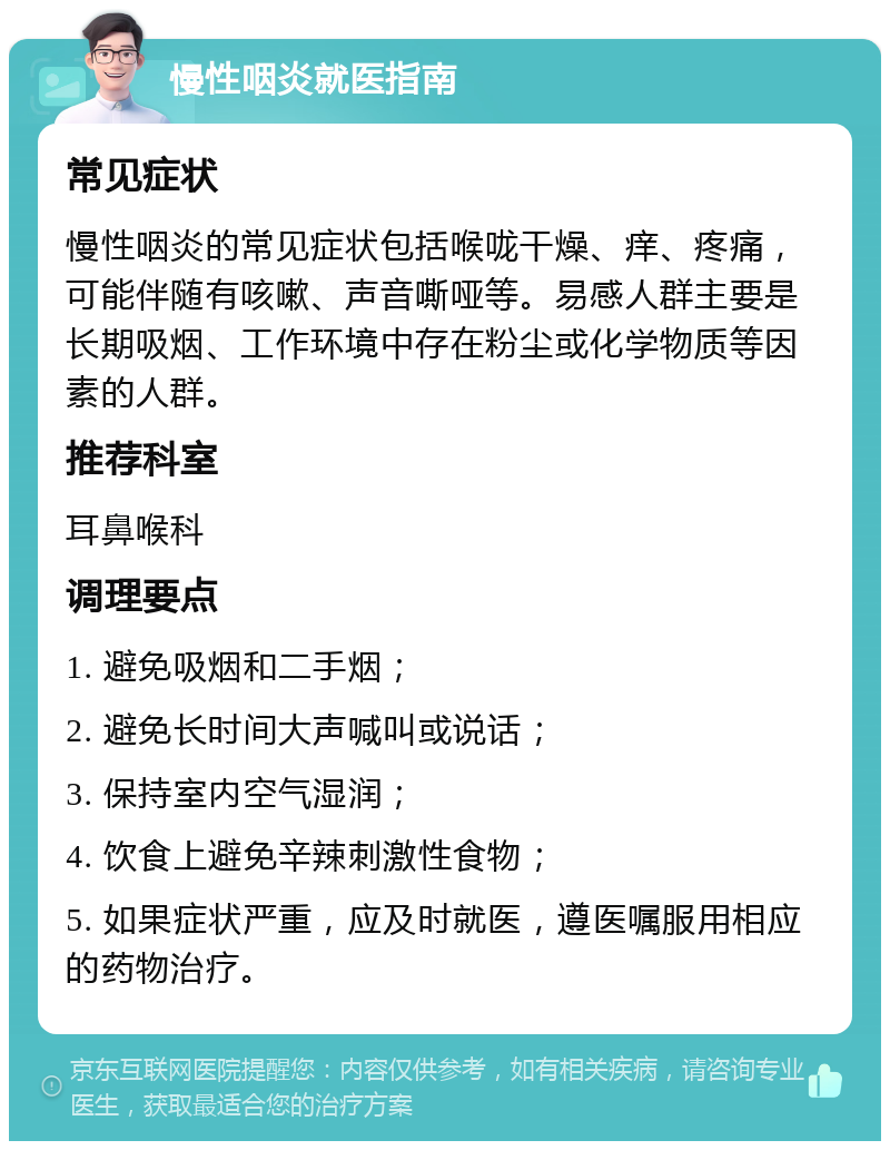 慢性咽炎就医指南 常见症状 慢性咽炎的常见症状包括喉咙干燥、痒、疼痛，可能伴随有咳嗽、声音嘶哑等。易感人群主要是长期吸烟、工作环境中存在粉尘或化学物质等因素的人群。 推荐科室 耳鼻喉科 调理要点 1. 避免吸烟和二手烟； 2. 避免长时间大声喊叫或说话； 3. 保持室内空气湿润； 4. 饮食上避免辛辣刺激性食物； 5. 如果症状严重，应及时就医，遵医嘱服用相应的药物治疗。