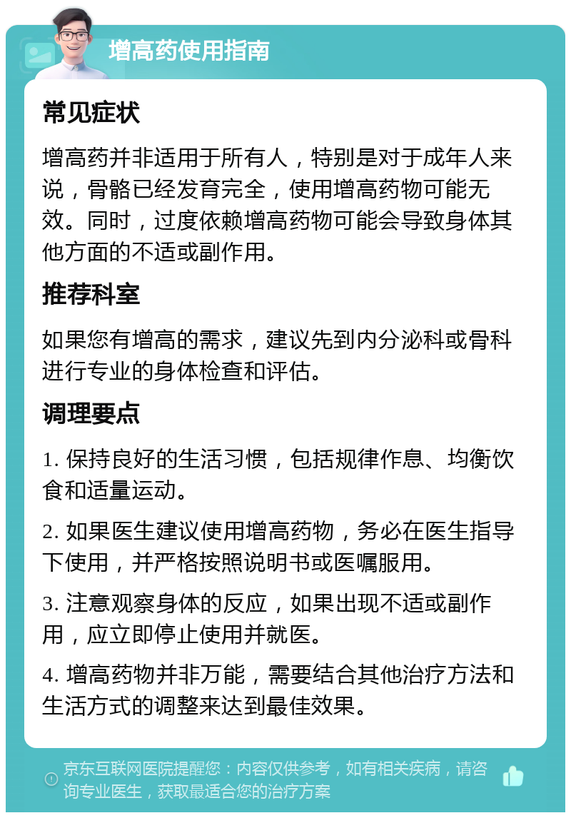 增高药使用指南 常见症状 增高药并非适用于所有人，特别是对于成年人来说，骨骼已经发育完全，使用增高药物可能无效。同时，过度依赖增高药物可能会导致身体其他方面的不适或副作用。 推荐科室 如果您有增高的需求，建议先到内分泌科或骨科进行专业的身体检查和评估。 调理要点 1. 保持良好的生活习惯，包括规律作息、均衡饮食和适量运动。 2. 如果医生建议使用增高药物，务必在医生指导下使用，并严格按照说明书或医嘱服用。 3. 注意观察身体的反应，如果出现不适或副作用，应立即停止使用并就医。 4. 增高药物并非万能，需要结合其他治疗方法和生活方式的调整来达到最佳效果。