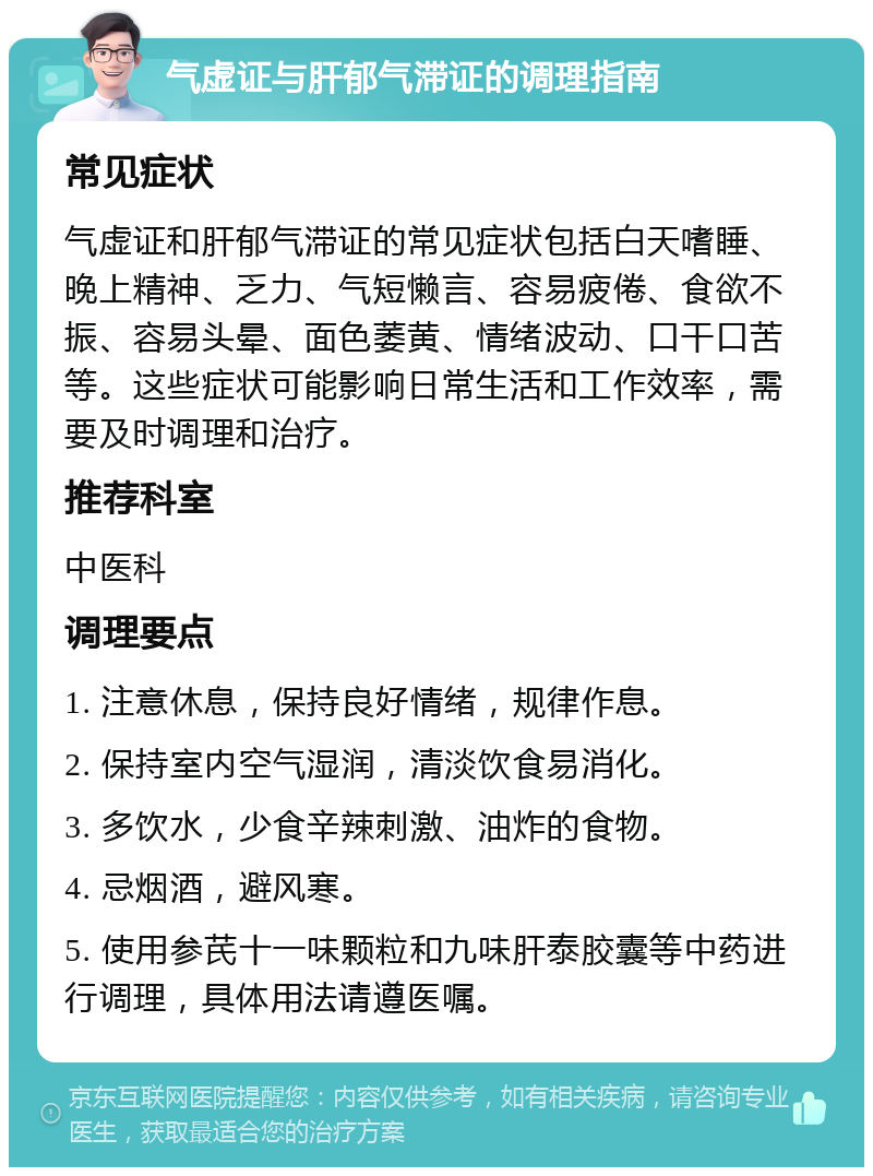 气虚证与肝郁气滞证的调理指南 常见症状 气虚证和肝郁气滞证的常见症状包括白天嗜睡、晚上精神、乏力、气短懒言、容易疲倦、食欲不振、容易头晕、面色萎黄、情绪波动、口干口苦等。这些症状可能影响日常生活和工作效率，需要及时调理和治疗。 推荐科室 中医科 调理要点 1. 注意休息，保持良好情绪，规律作息。 2. 保持室内空气湿润，清淡饮食易消化。 3. 多饮水，少食辛辣刺激、油炸的食物。 4. 忌烟酒，避风寒。 5. 使用参芪十一味颗粒和九味肝泰胶囊等中药进行调理，具体用法请遵医嘱。