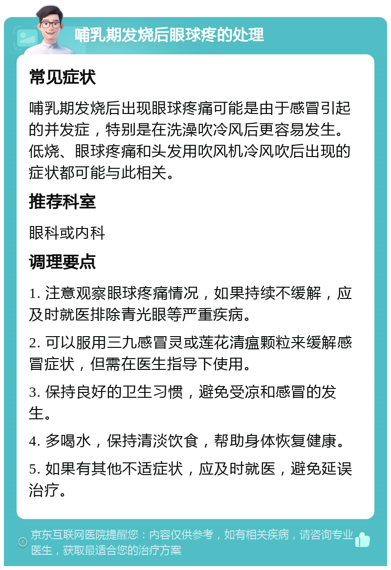 哺乳期发烧后眼球疼的处理 常见症状 哺乳期发烧后出现眼球疼痛可能是由于感冒引起的并发症，特别是在洗澡吹冷风后更容易发生。低烧、眼球疼痛和头发用吹风机冷风吹后出现的症状都可能与此相关。 推荐科室 眼科或内科 调理要点 1. 注意观察眼球疼痛情况，如果持续不缓解，应及时就医排除青光眼等严重疾病。 2. 可以服用三九感冒灵或莲花清瘟颗粒来缓解感冒症状，但需在医生指导下使用。 3. 保持良好的卫生习惯，避免受凉和感冒的发生。 4. 多喝水，保持清淡饮食，帮助身体恢复健康。 5. 如果有其他不适症状，应及时就医，避免延误治疗。