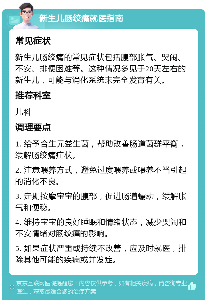 新生儿肠绞痛就医指南 常见症状 新生儿肠绞痛的常见症状包括腹部胀气、哭闹、不安、排便困难等。这种情况多见于20天左右的新生儿，可能与消化系统未完全发育有关。 推荐科室 儿科 调理要点 1. 给予合生元益生菌，帮助改善肠道菌群平衡，缓解肠绞痛症状。 2. 注意喂养方式，避免过度喂养或喂养不当引起的消化不良。 3. 定期按摩宝宝的腹部，促进肠道蠕动，缓解胀气和便秘。 4. 维持宝宝的良好睡眠和情绪状态，减少哭闹和不安情绪对肠绞痛的影响。 5. 如果症状严重或持续不改善，应及时就医，排除其他可能的疾病或并发症。