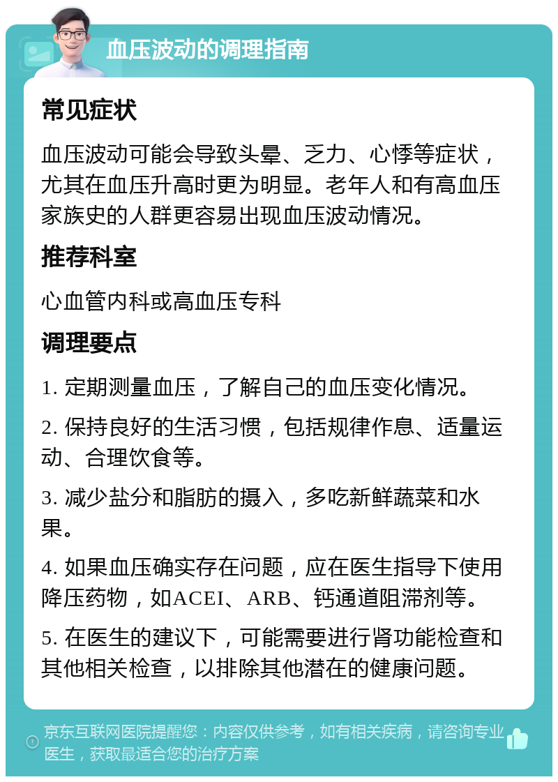 血压波动的调理指南 常见症状 血压波动可能会导致头晕、乏力、心悸等症状，尤其在血压升高时更为明显。老年人和有高血压家族史的人群更容易出现血压波动情况。 推荐科室 心血管内科或高血压专科 调理要点 1. 定期测量血压，了解自己的血压变化情况。 2. 保持良好的生活习惯，包括规律作息、适量运动、合理饮食等。 3. 减少盐分和脂肪的摄入，多吃新鲜蔬菜和水果。 4. 如果血压确实存在问题，应在医生指导下使用降压药物，如ACEI、ARB、钙通道阻滞剂等。 5. 在医生的建议下，可能需要进行肾功能检查和其他相关检查，以排除其他潜在的健康问题。