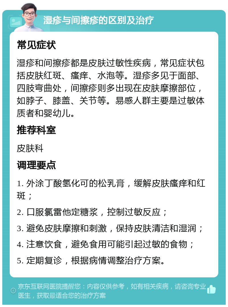 湿疹与间擦疹的区别及治疗 常见症状 湿疹和间擦疹都是皮肤过敏性疾病，常见症状包括皮肤红斑、瘙痒、水泡等。湿疹多见于面部、四肢弯曲处，间擦疹则多出现在皮肤摩擦部位，如脖子、膝盖、关节等。易感人群主要是过敏体质者和婴幼儿。 推荐科室 皮肤科 调理要点 1. 外涂丁酸氢化可的松乳膏，缓解皮肤瘙痒和红斑； 2. 口服氯雷他定糖浆，控制过敏反应； 3. 避免皮肤摩擦和刺激，保持皮肤清洁和湿润； 4. 注意饮食，避免食用可能引起过敏的食物； 5. 定期复诊，根据病情调整治疗方案。