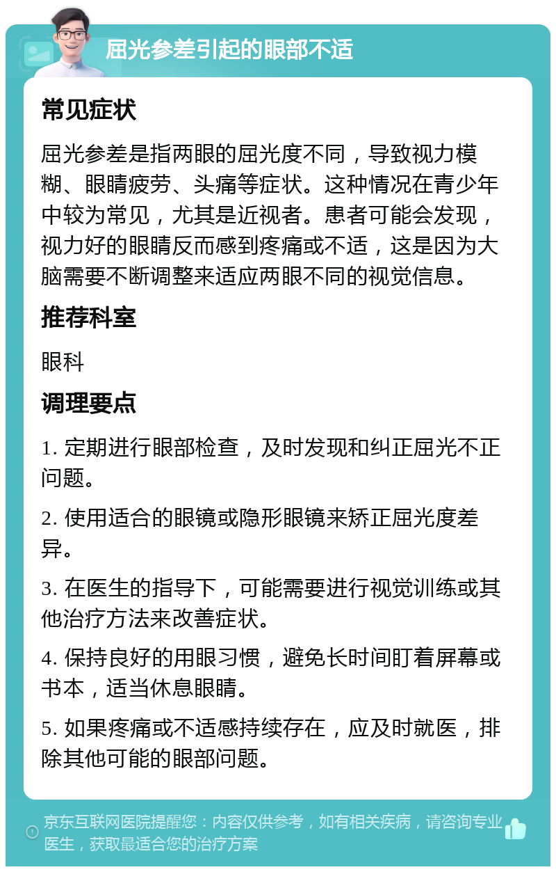 屈光参差引起的眼部不适 常见症状 屈光参差是指两眼的屈光度不同，导致视力模糊、眼睛疲劳、头痛等症状。这种情况在青少年中较为常见，尤其是近视者。患者可能会发现，视力好的眼睛反而感到疼痛或不适，这是因为大脑需要不断调整来适应两眼不同的视觉信息。 推荐科室 眼科 调理要点 1. 定期进行眼部检查，及时发现和纠正屈光不正问题。 2. 使用适合的眼镜或隐形眼镜来矫正屈光度差异。 3. 在医生的指导下，可能需要进行视觉训练或其他治疗方法来改善症状。 4. 保持良好的用眼习惯，避免长时间盯着屏幕或书本，适当休息眼睛。 5. 如果疼痛或不适感持续存在，应及时就医，排除其他可能的眼部问题。