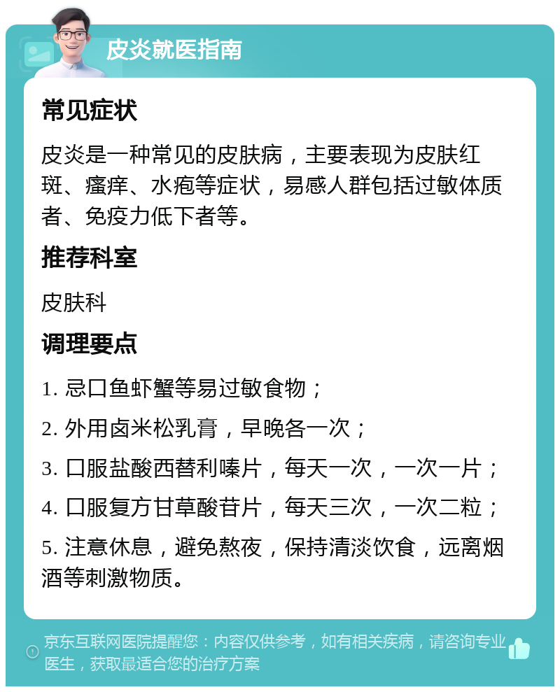 皮炎就医指南 常见症状 皮炎是一种常见的皮肤病，主要表现为皮肤红斑、瘙痒、水疱等症状，易感人群包括过敏体质者、免疫力低下者等。 推荐科室 皮肤科 调理要点 1. 忌口鱼虾蟹等易过敏食物； 2. 外用卤米松乳膏，早晚各一次； 3. 口服盐酸西替利嗪片，每天一次，一次一片； 4. 口服复方甘草酸苷片，每天三次，一次二粒； 5. 注意休息，避免熬夜，保持清淡饮食，远离烟酒等刺激物质。