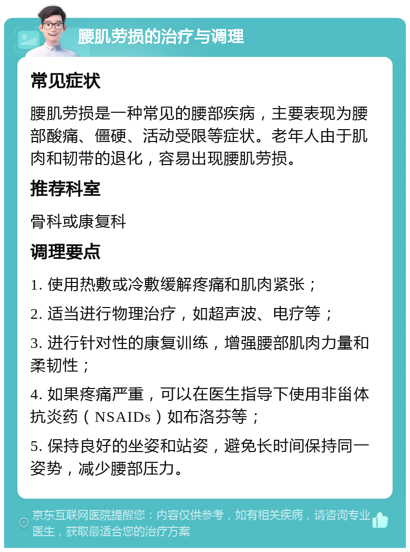 腰肌劳损的治疗与调理 常见症状 腰肌劳损是一种常见的腰部疾病，主要表现为腰部酸痛、僵硬、活动受限等症状。老年人由于肌肉和韧带的退化，容易出现腰肌劳损。 推荐科室 骨科或康复科 调理要点 1. 使用热敷或冷敷缓解疼痛和肌肉紧张； 2. 适当进行物理治疗，如超声波、电疗等； 3. 进行针对性的康复训练，增强腰部肌肉力量和柔韧性； 4. 如果疼痛严重，可以在医生指导下使用非甾体抗炎药（NSAIDs）如布洛芬等； 5. 保持良好的坐姿和站姿，避免长时间保持同一姿势，减少腰部压力。