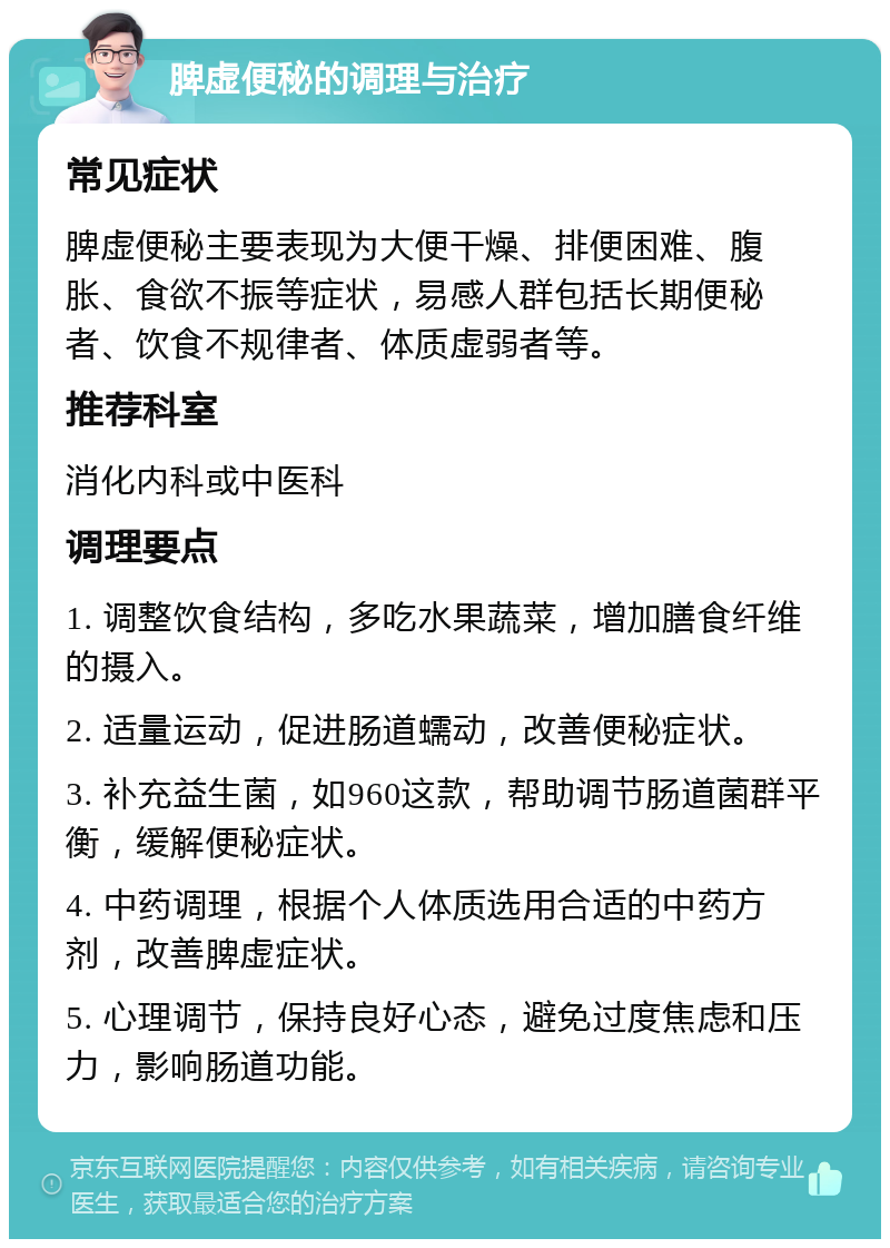 脾虚便秘的调理与治疗 常见症状 脾虚便秘主要表现为大便干燥、排便困难、腹胀、食欲不振等症状，易感人群包括长期便秘者、饮食不规律者、体质虚弱者等。 推荐科室 消化内科或中医科 调理要点 1. 调整饮食结构，多吃水果蔬菜，增加膳食纤维的摄入。 2. 适量运动，促进肠道蠕动，改善便秘症状。 3. 补充益生菌，如960这款，帮助调节肠道菌群平衡，缓解便秘症状。 4. 中药调理，根据个人体质选用合适的中药方剂，改善脾虚症状。 5. 心理调节，保持良好心态，避免过度焦虑和压力，影响肠道功能。