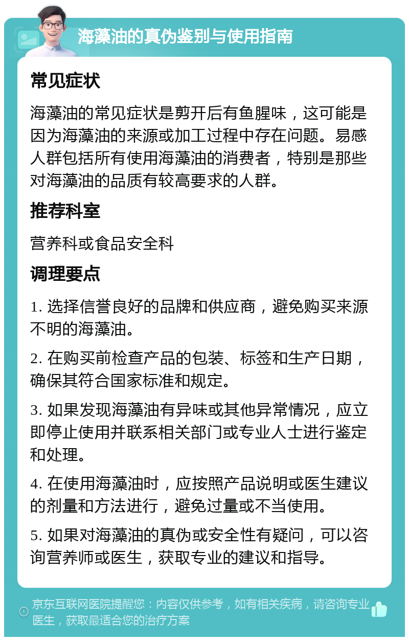 海藻油的真伪鉴别与使用指南 常见症状 海藻油的常见症状是剪开后有鱼腥味，这可能是因为海藻油的来源或加工过程中存在问题。易感人群包括所有使用海藻油的消费者，特别是那些对海藻油的品质有较高要求的人群。 推荐科室 营养科或食品安全科 调理要点 1. 选择信誉良好的品牌和供应商，避免购买来源不明的海藻油。 2. 在购买前检查产品的包装、标签和生产日期，确保其符合国家标准和规定。 3. 如果发现海藻油有异味或其他异常情况，应立即停止使用并联系相关部门或专业人士进行鉴定和处理。 4. 在使用海藻油时，应按照产品说明或医生建议的剂量和方法进行，避免过量或不当使用。 5. 如果对海藻油的真伪或安全性有疑问，可以咨询营养师或医生，获取专业的建议和指导。