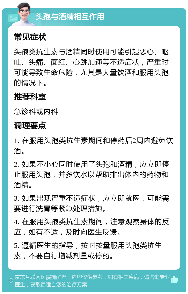 头孢与酒精相互作用 常见症状 头孢类抗生素与酒精同时使用可能引起恶心、呕吐、头痛、面红、心跳加速等不适症状，严重时可能导致生命危险，尤其是大量饮酒和服用头孢的情况下。 推荐科室 急诊科或内科 调理要点 1. 在服用头孢类抗生素期间和停药后2周内避免饮酒。 2. 如果不小心同时使用了头孢和酒精，应立即停止服用头孢，并多饮水以帮助排出体内的药物和酒精。 3. 如果出现严重不适症状，应立即就医，可能需要进行洗胃等紧急处理措施。 4. 在服用头孢类抗生素期间，注意观察身体的反应，如有不适，及时向医生反馈。 5. 遵循医生的指导，按时按量服用头孢类抗生素，不要自行增减剂量或停药。