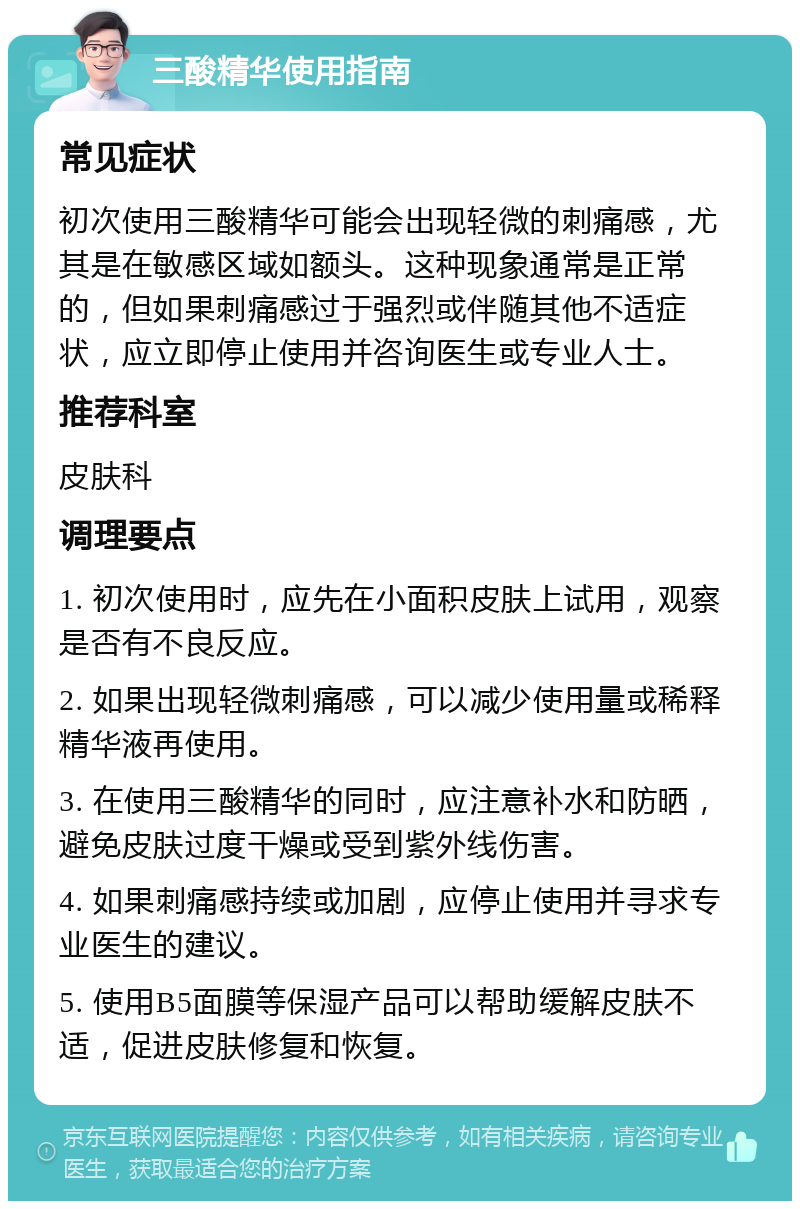 三酸精华使用指南 常见症状 初次使用三酸精华可能会出现轻微的刺痛感，尤其是在敏感区域如额头。这种现象通常是正常的，但如果刺痛感过于强烈或伴随其他不适症状，应立即停止使用并咨询医生或专业人士。 推荐科室 皮肤科 调理要点 1. 初次使用时，应先在小面积皮肤上试用，观察是否有不良反应。 2. 如果出现轻微刺痛感，可以减少使用量或稀释精华液再使用。 3. 在使用三酸精华的同时，应注意补水和防晒，避免皮肤过度干燥或受到紫外线伤害。 4. 如果刺痛感持续或加剧，应停止使用并寻求专业医生的建议。 5. 使用B5面膜等保湿产品可以帮助缓解皮肤不适，促进皮肤修复和恢复。