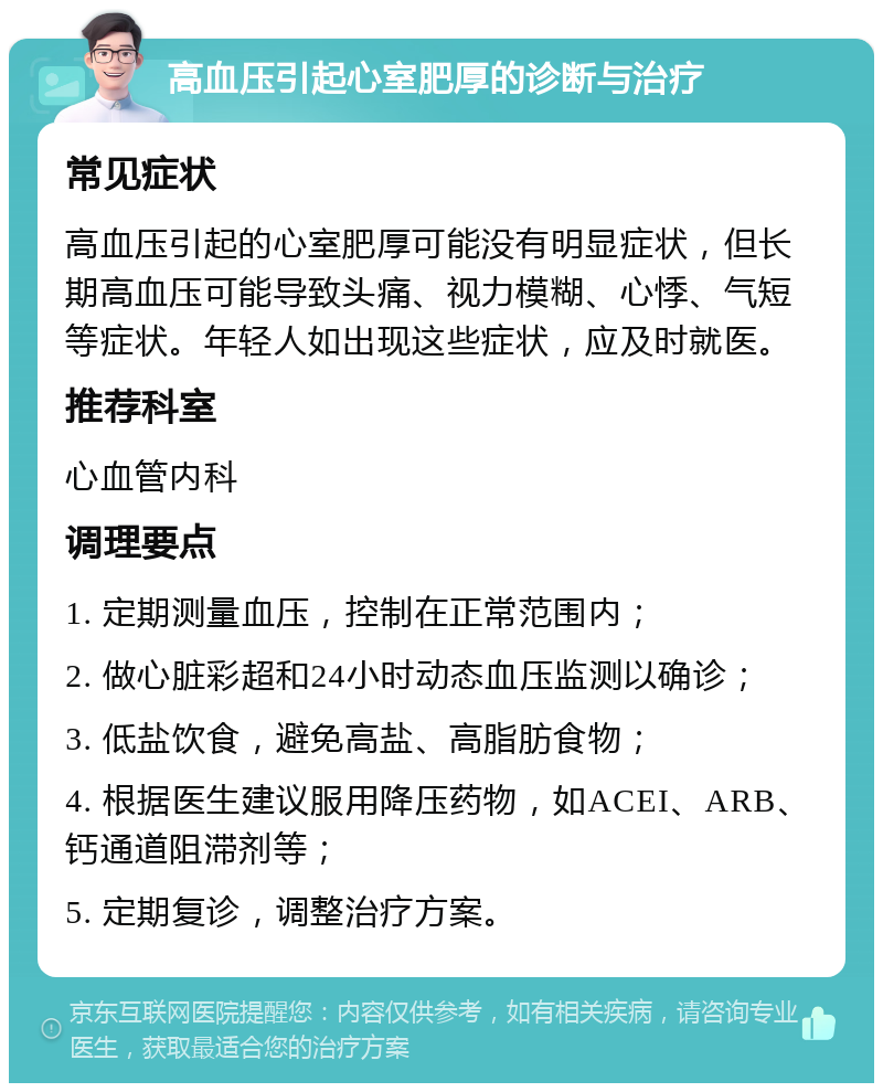 高血压引起心室肥厚的诊断与治疗 常见症状 高血压引起的心室肥厚可能没有明显症状，但长期高血压可能导致头痛、视力模糊、心悸、气短等症状。年轻人如出现这些症状，应及时就医。 推荐科室 心血管内科 调理要点 1. 定期测量血压，控制在正常范围内； 2. 做心脏彩超和24小时动态血压监测以确诊； 3. 低盐饮食，避免高盐、高脂肪食物； 4. 根据医生建议服用降压药物，如ACEI、ARB、钙通道阻滞剂等； 5. 定期复诊，调整治疗方案。