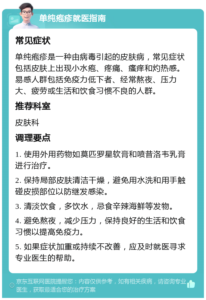 单纯疱疹就医指南 常见症状 单纯疱疹是一种由病毒引起的皮肤病，常见症状包括皮肤上出现小水疱、疼痛、瘙痒和灼热感。易感人群包括免疫力低下者、经常熬夜、压力大、疲劳或生活和饮食习惯不良的人群。 推荐科室 皮肤科 调理要点 1. 使用外用药物如莫匹罗星软膏和喷昔洛韦乳膏进行治疗。 2. 保持局部皮肤清洁干燥，避免用水洗和用手触碰皮损部位以防继发感染。 3. 清淡饮食，多饮水，忌食辛辣海鲜等发物。 4. 避免熬夜，减少压力，保持良好的生活和饮食习惯以提高免疫力。 5. 如果症状加重或持续不改善，应及时就医寻求专业医生的帮助。