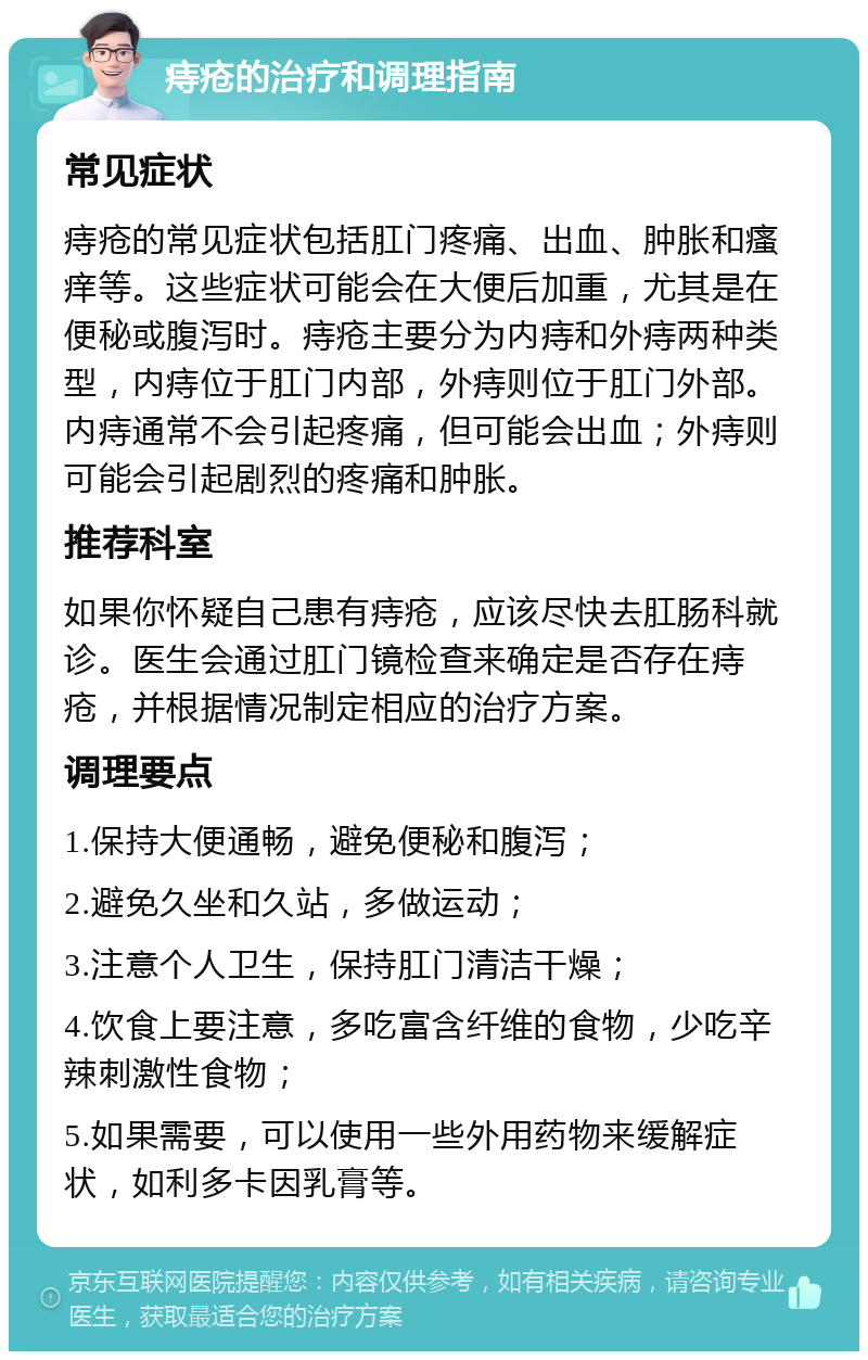 痔疮的治疗和调理指南 常见症状 痔疮的常见症状包括肛门疼痛、出血、肿胀和瘙痒等。这些症状可能会在大便后加重，尤其是在便秘或腹泻时。痔疮主要分为内痔和外痔两种类型，内痔位于肛门内部，外痔则位于肛门外部。内痔通常不会引起疼痛，但可能会出血；外痔则可能会引起剧烈的疼痛和肿胀。 推荐科室 如果你怀疑自己患有痔疮，应该尽快去肛肠科就诊。医生会通过肛门镜检查来确定是否存在痔疮，并根据情况制定相应的治疗方案。 调理要点 1.保持大便通畅，避免便秘和腹泻； 2.避免久坐和久站，多做运动； 3.注意个人卫生，保持肛门清洁干燥； 4.饮食上要注意，多吃富含纤维的食物，少吃辛辣刺激性食物； 5.如果需要，可以使用一些外用药物来缓解症状，如利多卡因乳膏等。