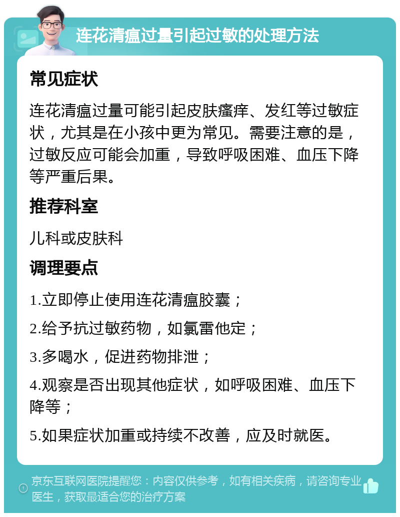 连花清瘟过量引起过敏的处理方法 常见症状 连花清瘟过量可能引起皮肤瘙痒、发红等过敏症状，尤其是在小孩中更为常见。需要注意的是，过敏反应可能会加重，导致呼吸困难、血压下降等严重后果。 推荐科室 儿科或皮肤科 调理要点 1.立即停止使用连花清瘟胶囊； 2.给予抗过敏药物，如氯雷他定； 3.多喝水，促进药物排泄； 4.观察是否出现其他症状，如呼吸困难、血压下降等； 5.如果症状加重或持续不改善，应及时就医。