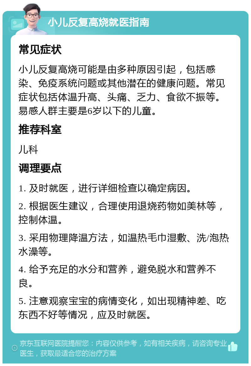 小儿反复高烧就医指南 常见症状 小儿反复高烧可能是由多种原因引起，包括感染、免疫系统问题或其他潜在的健康问题。常见症状包括体温升高、头痛、乏力、食欲不振等。易感人群主要是6岁以下的儿童。 推荐科室 儿科 调理要点 1. 及时就医，进行详细检查以确定病因。 2. 根据医生建议，合理使用退烧药物如美林等，控制体温。 3. 采用物理降温方法，如温热毛巾湿敷、洗/泡热水澡等。 4. 给予充足的水分和营养，避免脱水和营养不良。 5. 注意观察宝宝的病情变化，如出现精神差、吃东西不好等情况，应及时就医。