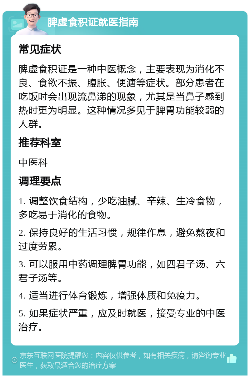 脾虚食积证就医指南 常见症状 脾虚食积证是一种中医概念，主要表现为消化不良、食欲不振、腹胀、便溏等症状。部分患者在吃饭时会出现流鼻涕的现象，尤其是当鼻子感到热时更为明显。这种情况多见于脾胃功能较弱的人群。 推荐科室 中医科 调理要点 1. 调整饮食结构，少吃油腻、辛辣、生冷食物，多吃易于消化的食物。 2. 保持良好的生活习惯，规律作息，避免熬夜和过度劳累。 3. 可以服用中药调理脾胃功能，如四君子汤、六君子汤等。 4. 适当进行体育锻炼，增强体质和免疫力。 5. 如果症状严重，应及时就医，接受专业的中医治疗。