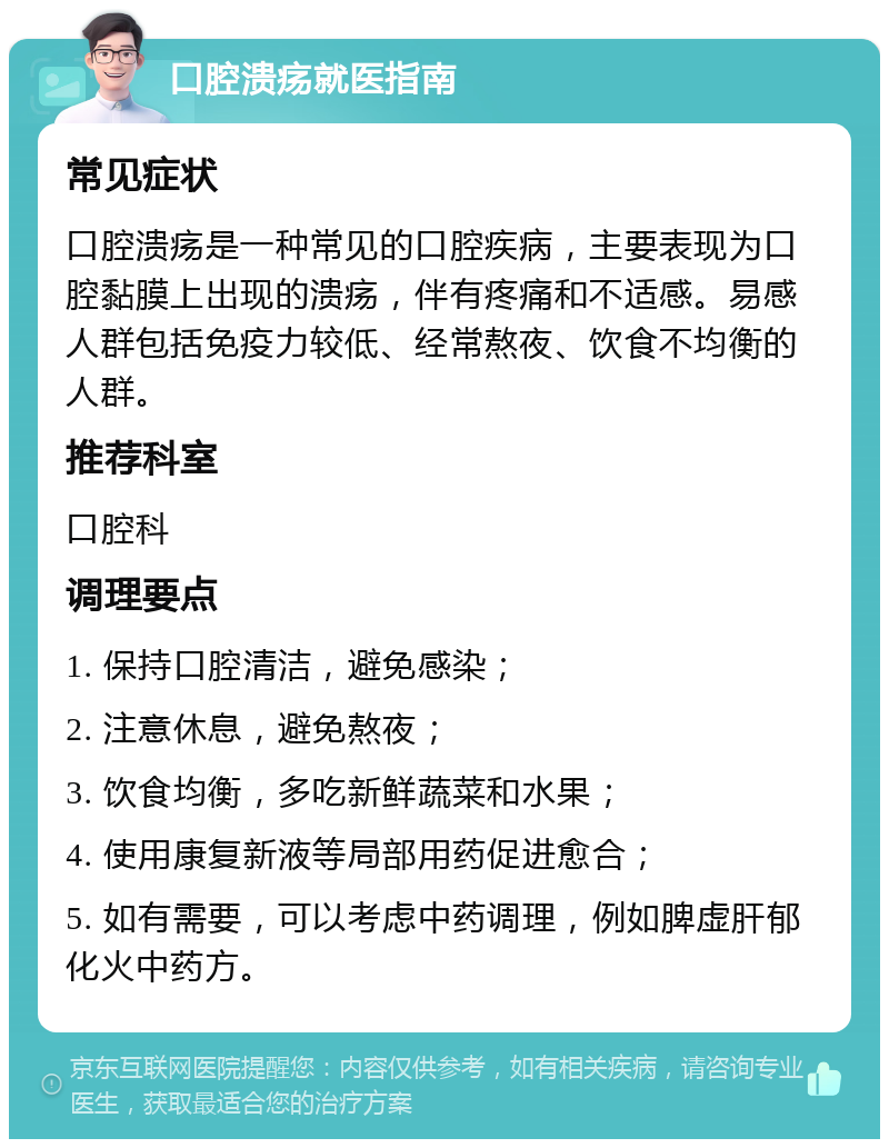 口腔溃疡就医指南 常见症状 口腔溃疡是一种常见的口腔疾病，主要表现为口腔黏膜上出现的溃疡，伴有疼痛和不适感。易感人群包括免疫力较低、经常熬夜、饮食不均衡的人群。 推荐科室 口腔科 调理要点 1. 保持口腔清洁，避免感染； 2. 注意休息，避免熬夜； 3. 饮食均衡，多吃新鲜蔬菜和水果； 4. 使用康复新液等局部用药促进愈合； 5. 如有需要，可以考虑中药调理，例如脾虚肝郁化火中药方。