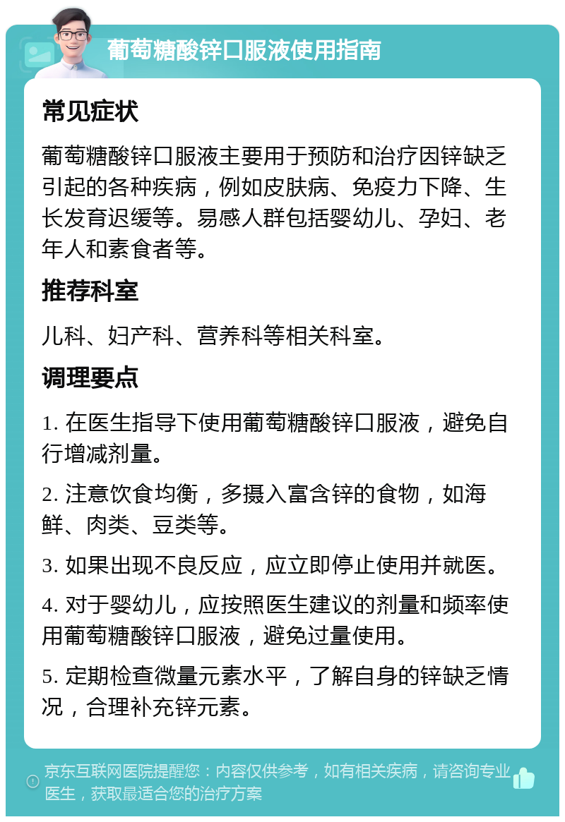 葡萄糖酸锌口服液使用指南 常见症状 葡萄糖酸锌口服液主要用于预防和治疗因锌缺乏引起的各种疾病，例如皮肤病、免疫力下降、生长发育迟缓等。易感人群包括婴幼儿、孕妇、老年人和素食者等。 推荐科室 儿科、妇产科、营养科等相关科室。 调理要点 1. 在医生指导下使用葡萄糖酸锌口服液，避免自行增减剂量。 2. 注意饮食均衡，多摄入富含锌的食物，如海鲜、肉类、豆类等。 3. 如果出现不良反应，应立即停止使用并就医。 4. 对于婴幼儿，应按照医生建议的剂量和频率使用葡萄糖酸锌口服液，避免过量使用。 5. 定期检查微量元素水平，了解自身的锌缺乏情况，合理补充锌元素。