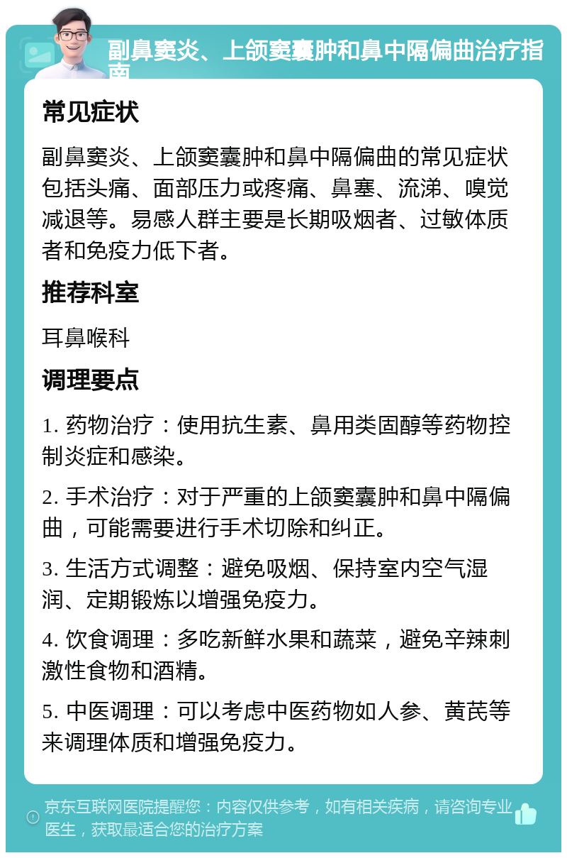 副鼻窦炎、上颌窦囊肿和鼻中隔偏曲治疗指南 常见症状 副鼻窦炎、上颌窦囊肿和鼻中隔偏曲的常见症状包括头痛、面部压力或疼痛、鼻塞、流涕、嗅觉减退等。易感人群主要是长期吸烟者、过敏体质者和免疫力低下者。 推荐科室 耳鼻喉科 调理要点 1. 药物治疗：使用抗生素、鼻用类固醇等药物控制炎症和感染。 2. 手术治疗：对于严重的上颌窦囊肿和鼻中隔偏曲，可能需要进行手术切除和纠正。 3. 生活方式调整：避免吸烟、保持室内空气湿润、定期锻炼以增强免疫力。 4. 饮食调理：多吃新鲜水果和蔬菜，避免辛辣刺激性食物和酒精。 5. 中医调理：可以考虑中医药物如人参、黄芪等来调理体质和增强免疫力。