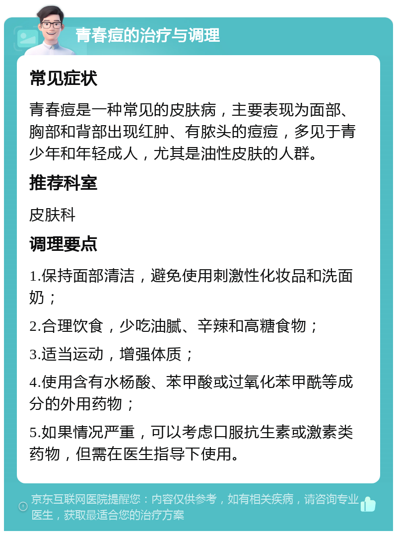 青春痘的治疗与调理 常见症状 青春痘是一种常见的皮肤病，主要表现为面部、胸部和背部出现红肿、有脓头的痘痘，多见于青少年和年轻成人，尤其是油性皮肤的人群。 推荐科室 皮肤科 调理要点 1.保持面部清洁，避免使用刺激性化妆品和洗面奶； 2.合理饮食，少吃油腻、辛辣和高糖食物； 3.适当运动，增强体质； 4.使用含有水杨酸、苯甲酸或过氧化苯甲酰等成分的外用药物； 5.如果情况严重，可以考虑口服抗生素或激素类药物，但需在医生指导下使用。