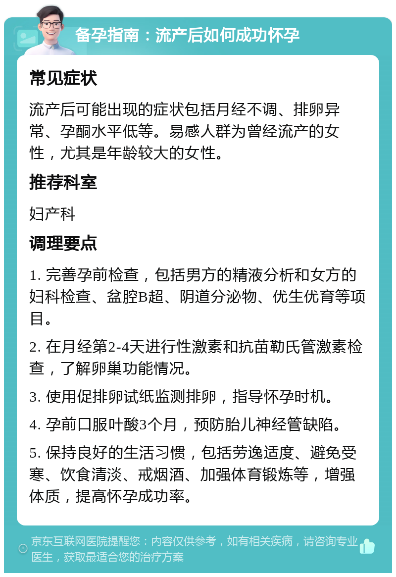 备孕指南：流产后如何成功怀孕 常见症状 流产后可能出现的症状包括月经不调、排卵异常、孕酮水平低等。易感人群为曾经流产的女性，尤其是年龄较大的女性。 推荐科室 妇产科 调理要点 1. 完善孕前检查，包括男方的精液分析和女方的妇科检查、盆腔B超、阴道分泌物、优生优育等项目。 2. 在月经第2-4天进行性激素和抗苗勒氏管激素检查，了解卵巢功能情况。 3. 使用促排卵试纸监测排卵，指导怀孕时机。 4. 孕前口服叶酸3个月，预防胎儿神经管缺陷。 5. 保持良好的生活习惯，包括劳逸适度、避免受寒、饮食清淡、戒烟酒、加强体育锻炼等，增强体质，提高怀孕成功率。