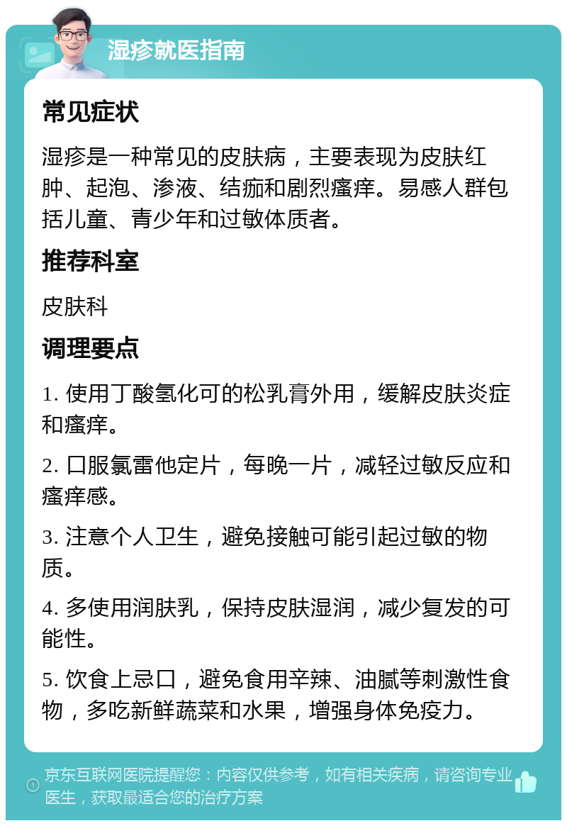 湿疹就医指南 常见症状 湿疹是一种常见的皮肤病，主要表现为皮肤红肿、起泡、渗液、结痂和剧烈瘙痒。易感人群包括儿童、青少年和过敏体质者。 推荐科室 皮肤科 调理要点 1. 使用丁酸氢化可的松乳膏外用，缓解皮肤炎症和瘙痒。 2. 口服氯雷他定片，每晚一片，减轻过敏反应和瘙痒感。 3. 注意个人卫生，避免接触可能引起过敏的物质。 4. 多使用润肤乳，保持皮肤湿润，减少复发的可能性。 5. 饮食上忌口，避免食用辛辣、油腻等刺激性食物，多吃新鲜蔬菜和水果，增强身体免疫力。