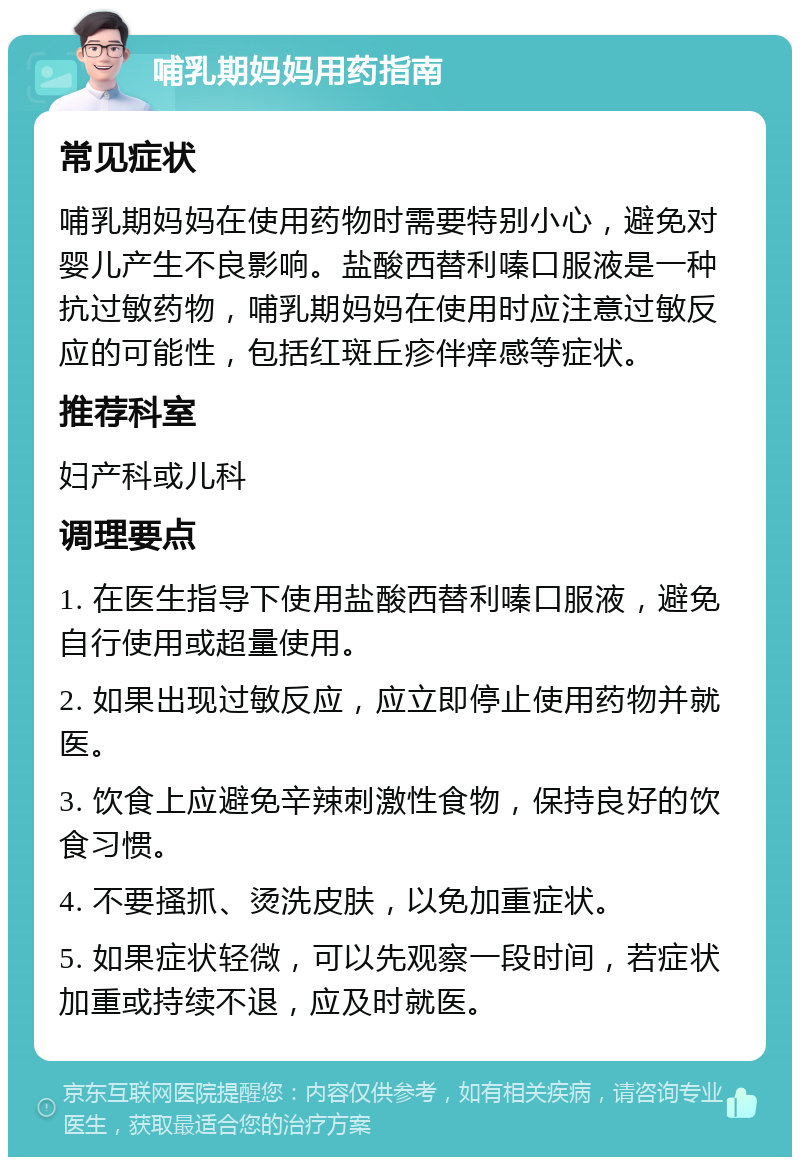 哺乳期妈妈用药指南 常见症状 哺乳期妈妈在使用药物时需要特别小心，避免对婴儿产生不良影响。盐酸西替利嗪口服液是一种抗过敏药物，哺乳期妈妈在使用时应注意过敏反应的可能性，包括红斑丘疹伴痒感等症状。 推荐科室 妇产科或儿科 调理要点 1. 在医生指导下使用盐酸西替利嗪口服液，避免自行使用或超量使用。 2. 如果出现过敏反应，应立即停止使用药物并就医。 3. 饮食上应避免辛辣刺激性食物，保持良好的饮食习惯。 4. 不要搔抓、烫洗皮肤，以免加重症状。 5. 如果症状轻微，可以先观察一段时间，若症状加重或持续不退，应及时就医。