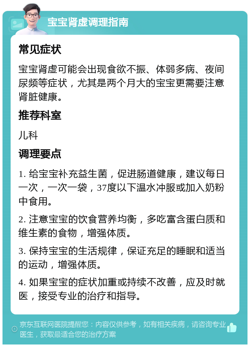 宝宝肾虚调理指南 常见症状 宝宝肾虚可能会出现食欲不振、体弱多病、夜间尿频等症状，尤其是两个月大的宝宝更需要注意肾脏健康。 推荐科室 儿科 调理要点 1. 给宝宝补充益生菌，促进肠道健康，建议每日一次，一次一袋，37度以下温水冲服或加入奶粉中食用。 2. 注意宝宝的饮食营养均衡，多吃富含蛋白质和维生素的食物，增强体质。 3. 保持宝宝的生活规律，保证充足的睡眠和适当的运动，增强体质。 4. 如果宝宝的症状加重或持续不改善，应及时就医，接受专业的治疗和指导。