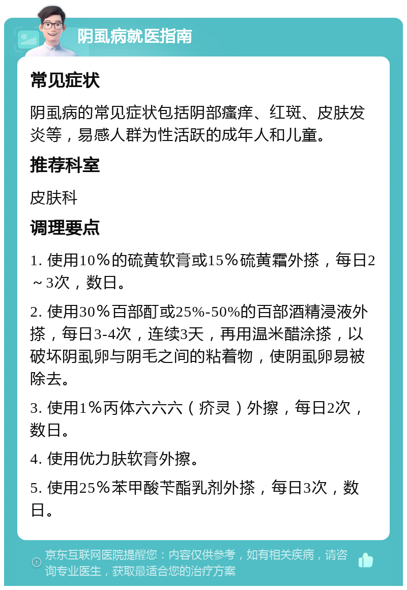 阴虱病就医指南 常见症状 阴虱病的常见症状包括阴部瘙痒、红斑、皮肤发炎等，易感人群为性活跃的成年人和儿童。 推荐科室 皮肤科 调理要点 1. 使用10％的硫黄软膏或15％硫黄霜外搽，每日2～3次，数日。 2. 使用30％百部酊或25%-50%的百部酒精浸液外搽，每日3-4次，连续3天，再用温米醋涂搽，以破坏阴虱卵与阴毛之间的粘着物，使阴虱卵易被除去。 3. 使用1％丙体六六六（疥灵）外擦，每日2次，数日。 4. 使用优力肤软膏外擦。 5. 使用25％苯甲酸苄酯乳剂外搽，每日3次，数日。