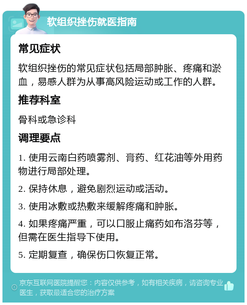 软组织挫伤就医指南 常见症状 软组织挫伤的常见症状包括局部肿胀、疼痛和淤血，易感人群为从事高风险运动或工作的人群。 推荐科室 骨科或急诊科 调理要点 1. 使用云南白药喷雾剂、膏药、红花油等外用药物进行局部处理。 2. 保持休息，避免剧烈运动或活动。 3. 使用冰敷或热敷来缓解疼痛和肿胀。 4. 如果疼痛严重，可以口服止痛药如布洛芬等，但需在医生指导下使用。 5. 定期复查，确保伤口恢复正常。