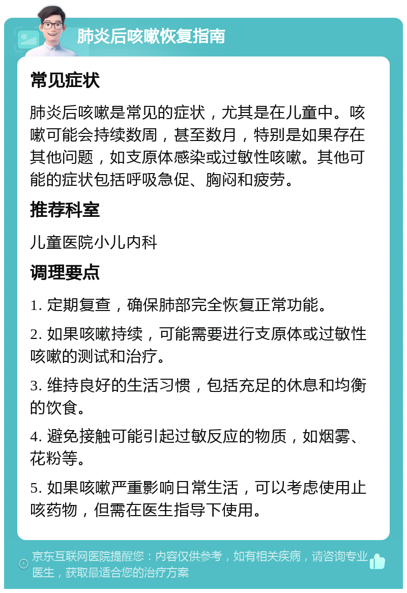 肺炎后咳嗽恢复指南 常见症状 肺炎后咳嗽是常见的症状，尤其是在儿童中。咳嗽可能会持续数周，甚至数月，特别是如果存在其他问题，如支原体感染或过敏性咳嗽。其他可能的症状包括呼吸急促、胸闷和疲劳。 推荐科室 儿童医院小儿内科 调理要点 1. 定期复查，确保肺部完全恢复正常功能。 2. 如果咳嗽持续，可能需要进行支原体或过敏性咳嗽的测试和治疗。 3. 维持良好的生活习惯，包括充足的休息和均衡的饮食。 4. 避免接触可能引起过敏反应的物质，如烟雾、花粉等。 5. 如果咳嗽严重影响日常生活，可以考虑使用止咳药物，但需在医生指导下使用。