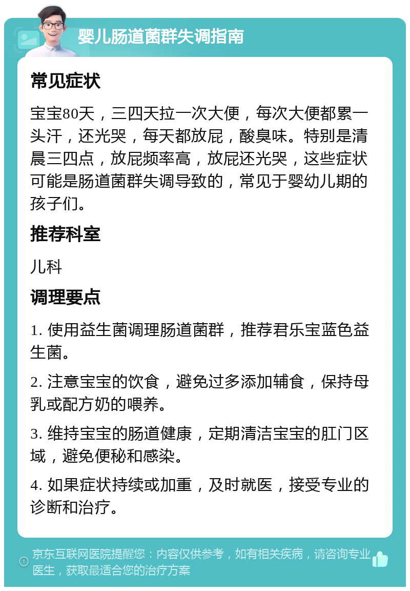 婴儿肠道菌群失调指南 常见症状 宝宝80天，三四天拉一次大便，每次大便都累一头汗，还光哭，每天都放屁，酸臭味。特别是清晨三四点，放屁频率高，放屁还光哭，这些症状可能是肠道菌群失调导致的，常见于婴幼儿期的孩子们。 推荐科室 儿科 调理要点 1. 使用益生菌调理肠道菌群，推荐君乐宝蓝色益生菌。 2. 注意宝宝的饮食，避免过多添加辅食，保持母乳或配方奶的喂养。 3. 维持宝宝的肠道健康，定期清洁宝宝的肛门区域，避免便秘和感染。 4. 如果症状持续或加重，及时就医，接受专业的诊断和治疗。