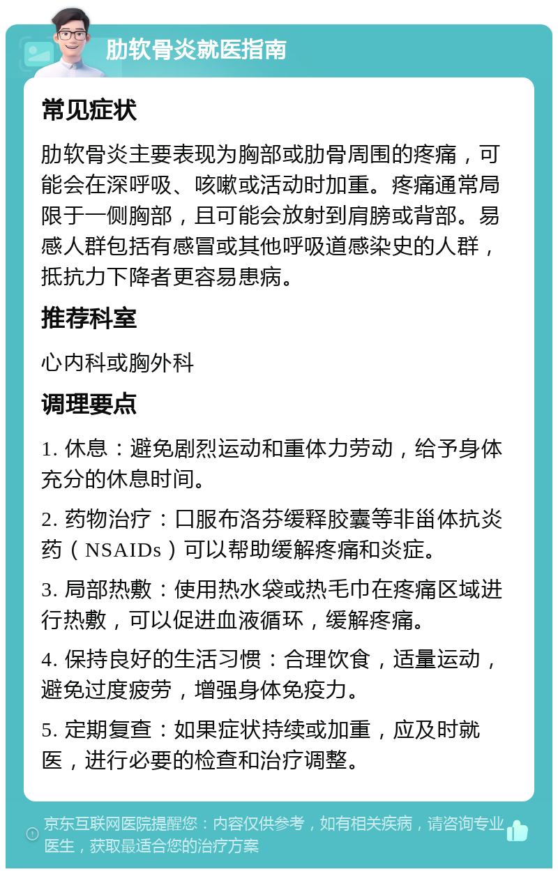 肋软骨炎就医指南 常见症状 肋软骨炎主要表现为胸部或肋骨周围的疼痛，可能会在深呼吸、咳嗽或活动时加重。疼痛通常局限于一侧胸部，且可能会放射到肩膀或背部。易感人群包括有感冒或其他呼吸道感染史的人群，抵抗力下降者更容易患病。 推荐科室 心内科或胸外科 调理要点 1. 休息：避免剧烈运动和重体力劳动，给予身体充分的休息时间。 2. 药物治疗：口服布洛芬缓释胶囊等非甾体抗炎药（NSAIDs）可以帮助缓解疼痛和炎症。 3. 局部热敷：使用热水袋或热毛巾在疼痛区域进行热敷，可以促进血液循环，缓解疼痛。 4. 保持良好的生活习惯：合理饮食，适量运动，避免过度疲劳，增强身体免疫力。 5. 定期复查：如果症状持续或加重，应及时就医，进行必要的检查和治疗调整。