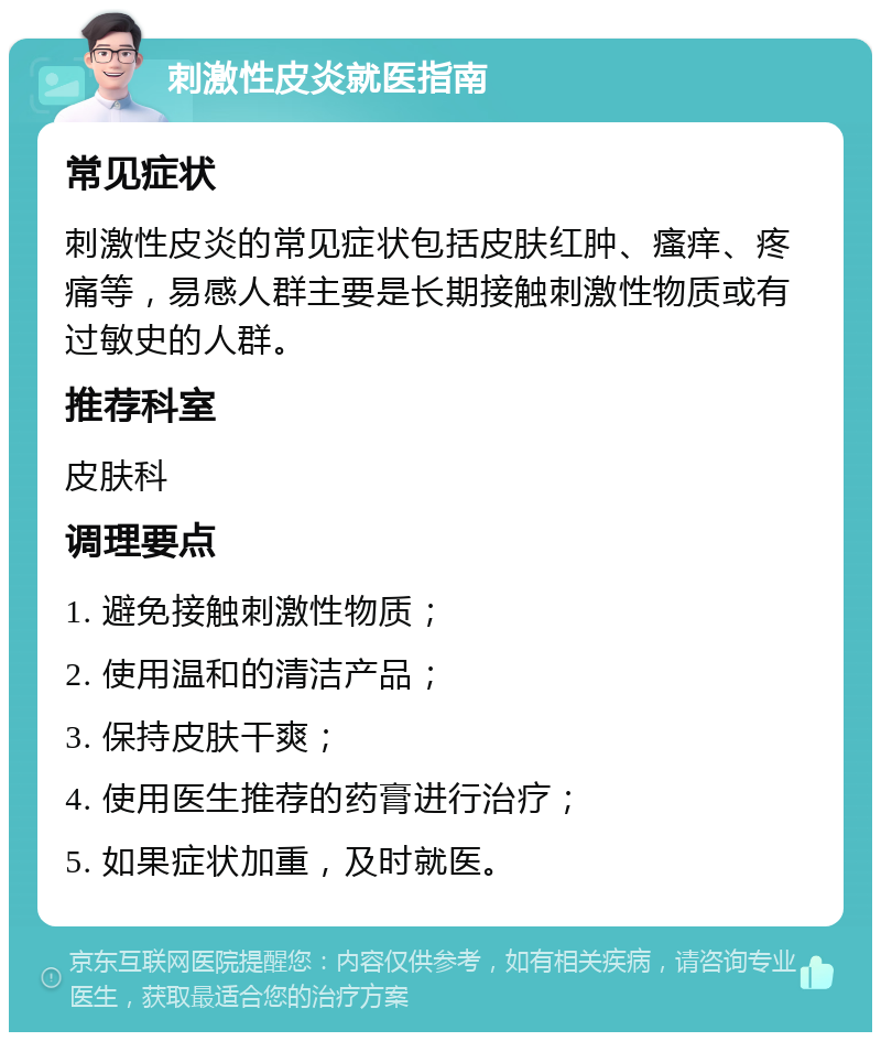 刺激性皮炎就医指南 常见症状 刺激性皮炎的常见症状包括皮肤红肿、瘙痒、疼痛等，易感人群主要是长期接触刺激性物质或有过敏史的人群。 推荐科室 皮肤科 调理要点 1. 避免接触刺激性物质； 2. 使用温和的清洁产品； 3. 保持皮肤干爽； 4. 使用医生推荐的药膏进行治疗； 5. 如果症状加重，及时就医。