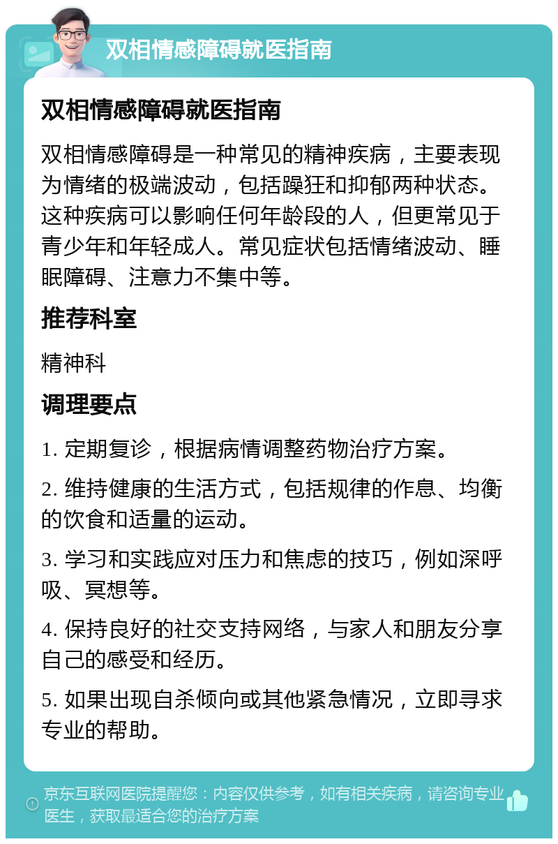 双相情感障碍就医指南 双相情感障碍就医指南 双相情感障碍是一种常见的精神疾病，主要表现为情绪的极端波动，包括躁狂和抑郁两种状态。这种疾病可以影响任何年龄段的人，但更常见于青少年和年轻成人。常见症状包括情绪波动、睡眠障碍、注意力不集中等。 推荐科室 精神科 调理要点 1. 定期复诊，根据病情调整药物治疗方案。 2. 维持健康的生活方式，包括规律的作息、均衡的饮食和适量的运动。 3. 学习和实践应对压力和焦虑的技巧，例如深呼吸、冥想等。 4. 保持良好的社交支持网络，与家人和朋友分享自己的感受和经历。 5. 如果出现自杀倾向或其他紧急情况，立即寻求专业的帮助。