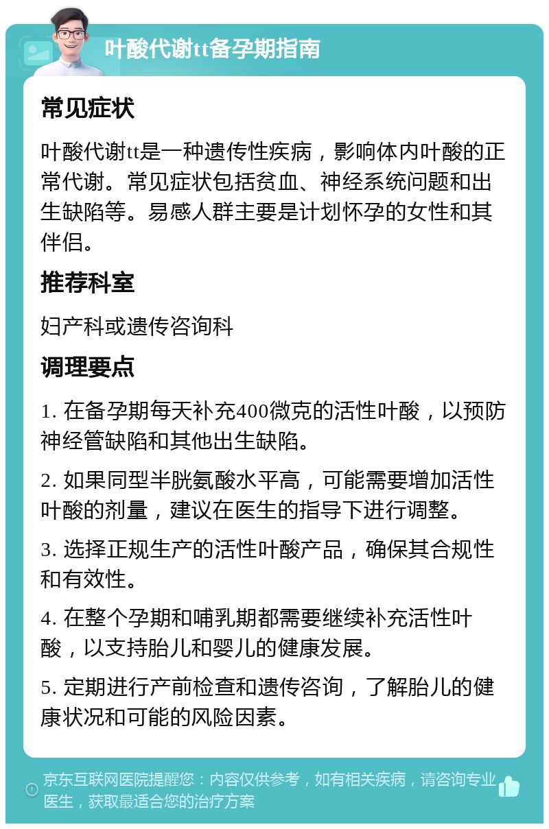 叶酸代谢tt备孕期指南 常见症状 叶酸代谢tt是一种遗传性疾病，影响体内叶酸的正常代谢。常见症状包括贫血、神经系统问题和出生缺陷等。易感人群主要是计划怀孕的女性和其伴侣。 推荐科室 妇产科或遗传咨询科 调理要点 1. 在备孕期每天补充400微克的活性叶酸，以预防神经管缺陷和其他出生缺陷。 2. 如果同型半胱氨酸水平高，可能需要增加活性叶酸的剂量，建议在医生的指导下进行调整。 3. 选择正规生产的活性叶酸产品，确保其合规性和有效性。 4. 在整个孕期和哺乳期都需要继续补充活性叶酸，以支持胎儿和婴儿的健康发展。 5. 定期进行产前检查和遗传咨询，了解胎儿的健康状况和可能的风险因素。