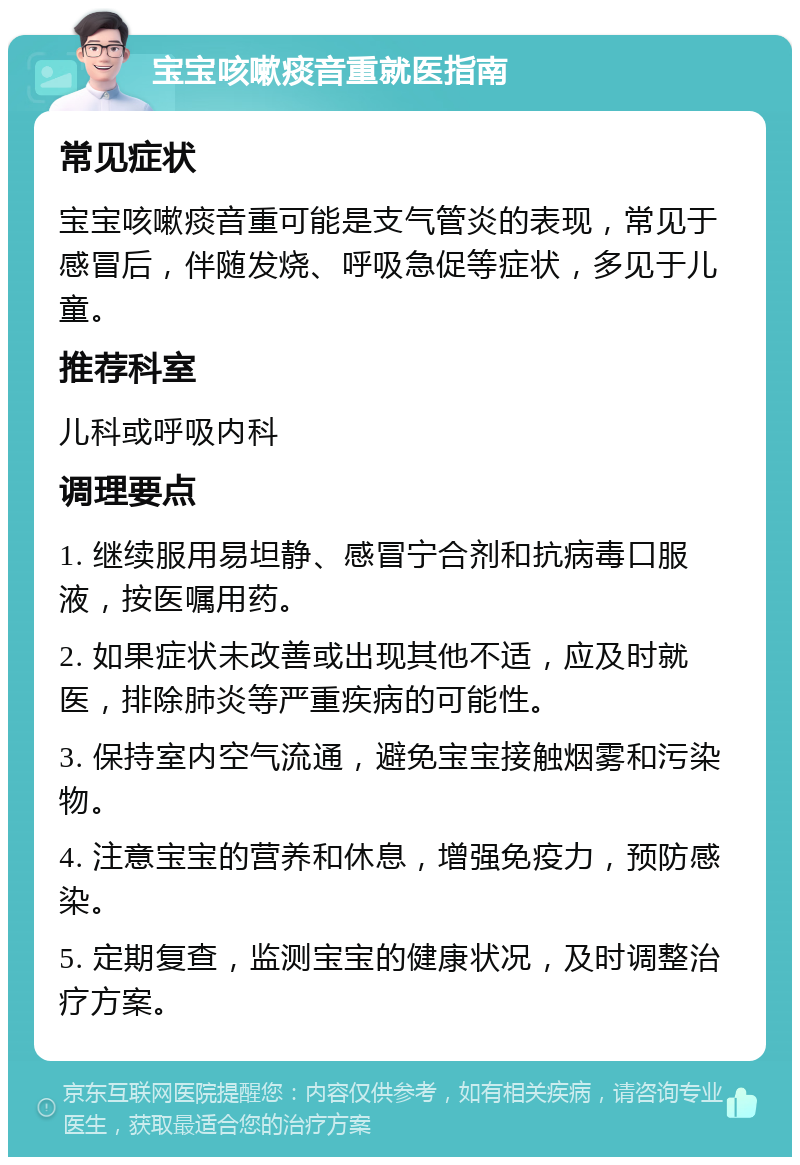 宝宝咳嗽痰音重就医指南 常见症状 宝宝咳嗽痰音重可能是支气管炎的表现，常见于感冒后，伴随发烧、呼吸急促等症状，多见于儿童。 推荐科室 儿科或呼吸内科 调理要点 1. 继续服用易坦静、感冒宁合剂和抗病毒口服液，按医嘱用药。 2. 如果症状未改善或出现其他不适，应及时就医，排除肺炎等严重疾病的可能性。 3. 保持室内空气流通，避免宝宝接触烟雾和污染物。 4. 注意宝宝的营养和休息，增强免疫力，预防感染。 5. 定期复查，监测宝宝的健康状况，及时调整治疗方案。