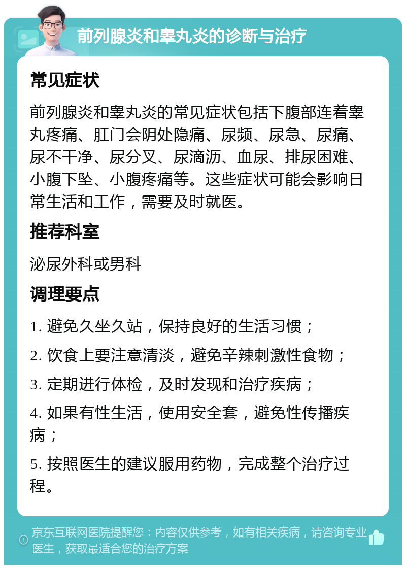 前列腺炎和睾丸炎的诊断与治疗 常见症状 前列腺炎和睾丸炎的常见症状包括下腹部连着睾丸疼痛、肛门会阴处隐痛、尿频、尿急、尿痛、尿不干净、尿分叉、尿滴沥、血尿、排尿困难、小腹下坠、小腹疼痛等。这些症状可能会影响日常生活和工作，需要及时就医。 推荐科室 泌尿外科或男科 调理要点 1. 避免久坐久站，保持良好的生活习惯； 2. 饮食上要注意清淡，避免辛辣刺激性食物； 3. 定期进行体检，及时发现和治疗疾病； 4. 如果有性生活，使用安全套，避免性传播疾病； 5. 按照医生的建议服用药物，完成整个治疗过程。