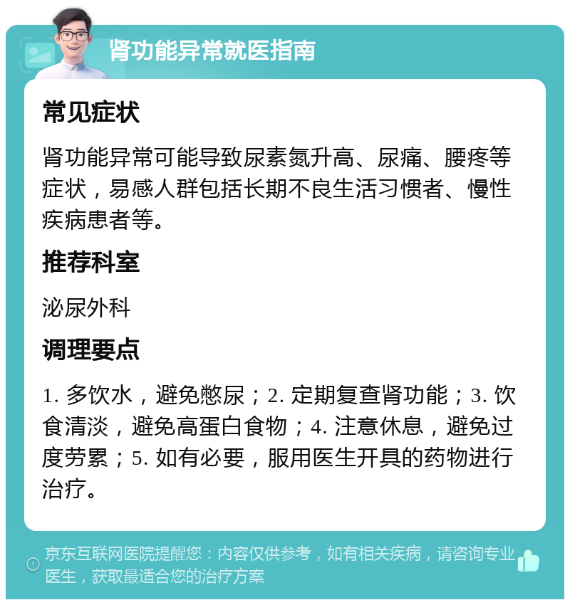 肾功能异常就医指南 常见症状 肾功能异常可能导致尿素氮升高、尿痛、腰疼等症状，易感人群包括长期不良生活习惯者、慢性疾病患者等。 推荐科室 泌尿外科 调理要点 1. 多饮水，避免憋尿；2. 定期复查肾功能；3. 饮食清淡，避免高蛋白食物；4. 注意休息，避免过度劳累；5. 如有必要，服用医生开具的药物进行治疗。