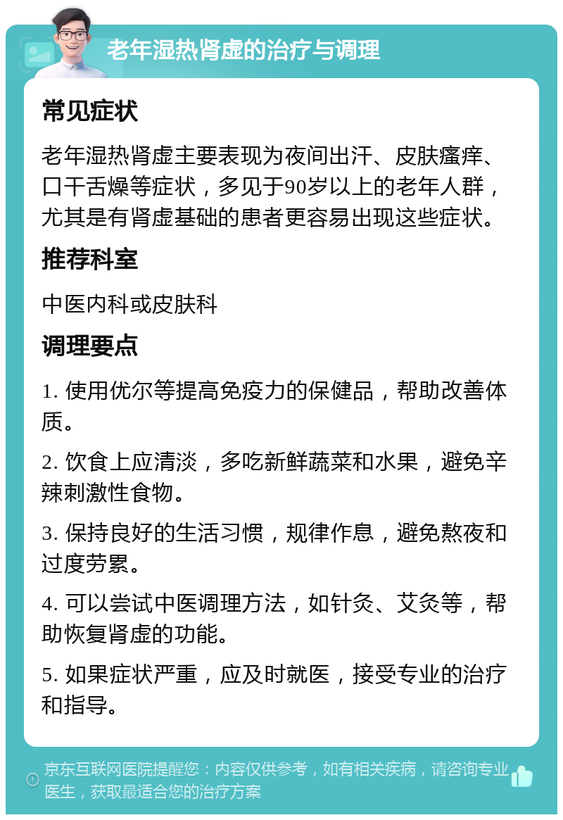 老年湿热肾虚的治疗与调理 常见症状 老年湿热肾虚主要表现为夜间出汗、皮肤瘙痒、口干舌燥等症状，多见于90岁以上的老年人群，尤其是有肾虚基础的患者更容易出现这些症状。 推荐科室 中医内科或皮肤科 调理要点 1. 使用优尔等提高免疫力的保健品，帮助改善体质。 2. 饮食上应清淡，多吃新鲜蔬菜和水果，避免辛辣刺激性食物。 3. 保持良好的生活习惯，规律作息，避免熬夜和过度劳累。 4. 可以尝试中医调理方法，如针灸、艾灸等，帮助恢复肾虚的功能。 5. 如果症状严重，应及时就医，接受专业的治疗和指导。